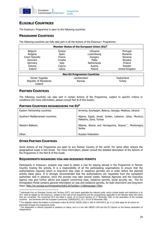 24
Programme
Guide
ELIGIBLE COUNTRIES
The Erasmus+ Programme is open to the following countries:
PROGRAMME COUNTRIES
The following countries can fully take part in all the Actions of the Erasmus+ Programme:
Member States of the European Union (EU)5
Belgium
Bulgaria
Czech Republic
Denmark
Germany
Estonia
Ireland
Greece
Spain
France
Croatia
Italy
Cyprus
Latvia
Lithuania
Luxembourg
Hungary
Malta
Netherlands
Austria
Poland
Portugal
Romania
Slovenia
Slovakia
Finland
Sweden
United Kingdom
Non EU Programme Countries
former Yugoslav
Republic of Macedonia
Iceland
Liechtenstein
Norway
Switzerland
Turkey
PARTNER COUNTRIES
The following countries can take part in certain Actions of the Programme, subject to specific criteria or
conditions (for more information, please consult Part B of this Guide):
PARTNER COUNTRIES NEIGHBOURING THE EU6
Eastern Partnership countries:
Southern Mediterranean countries:
Western Balkans:
Other:
Armenia, Azerbaijan, Belarus, Georgia, Moldova, Ukraine
Algeria, Egypt, Israel, Jordan, Lebanon, Libya, Morocco,
Palestine, Syria, Tunisia
Albania, Bosnia and Herzegovina, Kosovo 7
, Montenegro,
Serbia
Russian Federation
OTHER PARTNER COUNTRIES
Some Actions of the Programme are open to any Partner Country of the world. For some other Actions the
geographical scope is less broad. For more information, please consult the detailed description of the Actions of
the Programme in the Part B of this Guide.
REQUIREMENTS REGARDING VISA AND RESIDENCE PERMITS
Participants in Erasmus+ projects may need to obtain a visa for staying abroad in the Programme or Partner
Country hosting the activity. It is a responsibility of all the participating organisations to ensure that the
authorisations required (short or long-term stay visas or residence permits) are in order before the planned
activity takes place. It is strongly recommended that the authorisations are requested from the competent
authorities well in advance, since the process may take several weeks. National Agencies and the Executive
Agency may give further advice and support concerning visas, residence permits, social security, etc. The EU
Immigration Portal contains general information on visa and residence permits, for both short-term and long-term
stays: http://ec.europa.eu/immigration/tab2.do?subSec=11&language=7$en.
5
Individuals from an Overseas Country and Territory (OCT), and where applicable the relevant public and/or private bodies and institutions in an
OCT, shall be eligible for the Erasmus+, subject to the rules of the Programme and the arrangements applicable to the Member State with which
they are connected. The concerned OCTs are listed in annex 1A of Council decision of 27 November 2001 on the association of the overseas
countries and territories with the European Community (2200/822/EC), OJ L 314 of 30 November 2001.
6 The eligibility criteria formulated in commission notice Nr.2013/C-205/05 (OJEU C-205 of 19/07/2013, pp. 9-11) shall apply for all actions im-
plemented through this Programme Guide.
7
This designation is without prejudice to positions on status, and is in line with UNSCR 1244 and the ICJ Opinion on the Kosovo declaration of
independence.
 