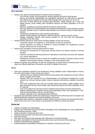242
Programme
Guide
ADULT EDUCATION:
Develop, test, adapt and adopt/implement innovative practices relating to:
o new curricula, courses, and accompanying learning materials and tools for adult learners;
o learning and teaching methodologies and pedagogical approaches for adult learners, especially
those delivering key competences and basic skills; language skills; focusing on the use of ICT;
o new forms of adult learning and providing adult education, notably strategic use of open and
flexible learning, virtual mobility, open educational resources and better exploitation of the ICT
potential;
o guidance, counselling and coaching methods and tools for adult learners;
o tools and methods for professionalization and professional development of adult education teachers
and staff; particular focus on improved initial education and in-service training for adult education
teachers;
o management and leadership of adult education organisations;
o outreach activities between organisations in different education, training and youth sectors;
o strategic cooperation between adult learning providers on the one hand and local/regional
authorities on the other hand;
Providing flexible pathways for adult learners including validation of their prior learning:
o comparative analysis of management or implementation models and approaches
o practical application and testing of methods for valuing knowledge and competencies acquired
through informal and non-formal learning
Improving the accessibility of learning opportunities for adults:
o promoting the development of multi-purpose learning centres and regional networks of learning
providers
o measures to develop the learning dimension of organisations not primarily concerned with education
(e.g. cultural organisations)
o development of training courses to improve the availability and quality of European training courses
available to adult education teachers, managers or other adult education staff
Facilitate recognition and certification of skills and competences at national level by referencing them to Eu-
ropean and national Qualification Frameworks and using EU validation instruments.
YOUTH:
Youth work cooperation activities for the development, testing, adaptation and/or implementation of innova-
tive youth work practices. These activities may concern:
o methods, tools and materials aimed at fostering young people's key-competences and basic skills as
well as language and ICT skills;
o methods, tools and materials for the professionalization and professional development of youth
workers (e.g. curricula, training modules, resource materials, best practices, validation instruments
etc.);
o new forms of delivering youth work and providing training and support, notably strategic use of
open and flexible learning, virtual mobility, open educational resources and better exploitation of the
ICT potential;
o youth work programmes and tools aimed at combating social exclusion and early school leaving
o strategic networking and cooperation among youth organisations and/or with organisations in edu-
cation and training fields as well as in the job market;
o strategic cooperation with local/regional public authorities;
Recognition and certification of skills and competences at national level by referencing them to European and
national Qualification Frameworks and using EU validation instruments.
Trans-national youth initiatives: cooperation activities, fostering social commitment and entrepreneurial spirit,
jointly carried out by two or more groups of young people from different countries (see below).
FOCUS ON:
creativity, innovation and modernisation;
strategic use of Information and Communication Technologies (ICTs) methodologies and virtual collaboration;
open educational resources (OER);
quality of education, training and youth work;
entrepreneurship education (including social entrepreneurship);
equity and inclusion;
basic skills and transversal skills (language skills, digital skills and enterpreneurship);
recognition and validation of learning outcomes across formal, non-formal and informal learning;
promotion of flexible learning pathways;
professionalisation and professional development in education, training and youth work;
 