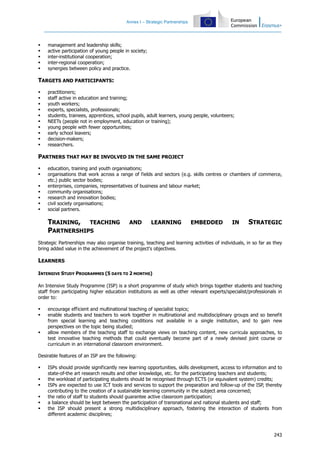Annex I – Strategic Partnerships
243
management and leadership skills;
active participation of young people in society;
inter-institutional cooperation;
inter-regional cooperation;
synergies between policy and practice.
TARGETS AND PARTICIPANTS:
practitioners;
staff active in education and training;
youth workers;
experts, specialists, professionals;
students, trainees, apprentices, school pupils, adult learners, young people, volunteers;
NEETs (people not in employment, education or training);
young people with fewer opportunities;
early school leavers;
decision-makers;
researchers.
PARTNERS THAT MAY BE INVOLVED IN THE SAME PROJECT
education, training and youth organisations;
organisations that work across a range of fields and sectors (e.g. skills centres or chambers of commerce,
etc.) public sector bodies;
enterprises, companies, representatives of business and labour market;
community organisations;
research and innovation bodies;
civil society organisations;
social partners.
TRAINING, TEACHING AND LEARNING EMBEDDED IN STRATEGIC
PARTNERSHIPS
Strategic Partnerships may also organise training, teaching and learning activities of individuals, in so far as they
bring added value in the achievement of the project's objectives.
LEARNERS
INTENSIVE STUDY PROGRAMMES (5 DAYS TO 2 MONTHS)
An Intensive Study Programme (ISP) is a short programme of study which brings together students and teaching
staff from participating higher education institutions as well as other relevant experts/specialist/professionals in
order to:
encourage efficient and multinational teaching of specialist topics;
enable students and teachers to work together in multinational and multidisciplinary groups and so benefit
from special learning and teaching conditions not available in a single institution, and to gain new
perspectives on the topic being studied;
allow members of the teaching staff to exchange views on teaching content, new curricula approaches, to
test innovative teaching methods that could eventually become part of a newly devised joint course or
curriculum in an international classroom environment.
Desirable features of an ISP are the following:
ISPs should provide significantly new learning opportunities, skills development, access to information and to
state-of-the art research results and other knowledge, etc. for the participating teachers and students;
the workload of participating students should be recognised through ECTS (or equivalent system) credits;
ISPs are expected to use ICT tools and services to support the preparation and follow-up of the ISP, thereby
contributing to the creation of a sustainable learning community in the subject area concerned;
the ratio of staff to students should guarantee active classroom participation;
a balance should be kept between the participation of transnational and national students and staff;
the ISP should present a strong multidisciplinary approach, fostering the interaction of students from
different academic disciplines;
 