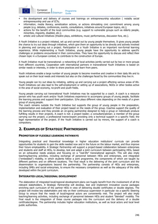 246
Programme
Guide
the development and delivery of courses and trainings on entrepreneurship education ( notably social
entrepreneurship and use of ICTs;
information, media literacy, sensitization actions, or actions stimulating civic commitment among young
people (e.g. debates, conferences, events, consultations, initiatives around European topics, etc.);
actions for the benefit of the local communities (e.g. support to vulnerable groups such as elderly people,
minorities, migrants, disabled, etc.);
artistic and cultural initiatives (theatre plays, exhibitions, music performances, discussion fora, etc.).
A Youth Initiative is a project initiated, set up and carried out by young people themselves. It gives young people
the chance to try out ideas through initiatives, which give them an opportunity to be directly and actively involved
in planning and carrying out a project. Participation in a Youth Initiative is an important non-formal learning
experience. While implementing a Youth Initiative, young people have the opportunity to address specific
challenges or problems encountered in their communities. They have the opportunity to discuss and reflect their
chosen topic in a European context, to contribute to the construction of Europe.
A Youth Initiative must be transnational: a networking of local activities jointly carried out by two or more groups
from different countries. Cooperation with international partners in transnational Youth Initiatives is based on
similar needs or interests, in order to share practices and learn from peers.
Youth initiatives enable a large number of young people to become inventive and creative in their daily life and to
speak out on their local needs and interests but also on the challenges faced by the communities they live in.
Young people can try out ideas by initiating, setting up and carrying out a project affecting various areas of life.
Youth Initiatives can also lead to the self-employment or setting up of associations, NGOs or other bodies active
in the area of social economy, no-profit and youth fields.
Young people carrying out transnational Youth Initiatives may be supported by a coach. A coach is a resource
person who has youth work and/or Youth Initiatives experience to accompany groups of young people, facilitate
the learning process and support their participation. S/he plays different roles depending on the needs of a given
group of young people.
The coach remains outside the Youth Initiative but supports the group of young people in the preparation,
implementation and evaluation of their project based on the needs of the group. Coaches support the quality of
the learning process and they provide an on-going partnership designed to help a group or individuals produce
fulfilling results in their projects. A coach is not: a project leader; a consultant/adviser; a member of the group
carrying out the project; a professional trainer/expert providing only a technical support in a specific field; the
legal representative of the project. If the Youth Initiative is carried out by minors, the support of a coach is
compulsory.
2. EXAMPLES OF STRATEGIC PARTNERSHIPS
PROMOTION OF FLEXIBLE LEARNING PATHWAYS
Integrating practical and theoretical knowledge in higher education institutions' curricula can provide
opportunities for students to gain the skills needed now and in the future on the labour market, and thus improve
their future employability. A Strategic Partnership will support a project-based collaboration between enterprises
and students and staff at HEIs, to develop, test and adapt a joint curriculum between participating HEIs, based
on an exhaustive needs analysis and focusing on a “real-life” transnational approach. This will also imply
teaching/learning activities, including exchange of personnel between HEIs and enterprises, and integrated
("embedded") mobility, in which students follow a joint programme, the components of which are taught by
different partners and on different locations. The final result is the delivering of the joint curriculum and the
dissemination to organisations beyond the partnership. The partnership consists of HEIs and enterprises,
including SMEs and social enterprises, to ensure the necessary competence as well as the adequacy of the skills
developed within the joint curriculum.
INTEGRATED LOCAL/REGIONAL DEVELOPMENT
The elaboration of integrated local/regional development plans can hugely benefit from the involvement of all the
relevant stakeholders. A Strategic Partnership will develop, test and implement innovative course packages
enriching each curriculum of the partner HEIs in view of delivering double certificates or double degrees. The
project will involve key stakeholders and rely on their continuous supervision in particular via a specific Steering
Group to ensure that the needs of local/regional actors are conveniently met. The project will also imply
teaching/learning activities, including exchange of personnel between HEIs and student "blended" mobility. The
final result is the integration of these course packages into the curriculum and the delivery of a double
certificate/degree. The partnership includes higher education institutions, as well as local actors and local level
public authorities.
 