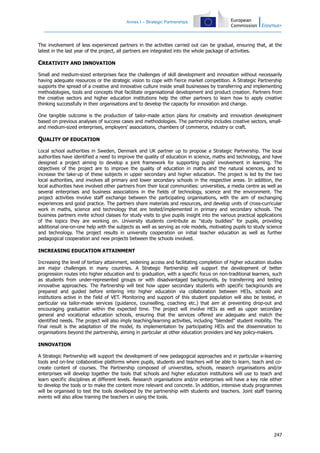 Annex I – Strategic Partnerships
247
The involvement of less experienced partners in the activities carried out can be gradual, ensuring that, at the
latest in the last year of the project, all partners are integrated into the whole package of activities.
CREATIVITY AND INNOVATION
Small and medium-sized enterprises face the challenges of skill development and innovation without necessarily
having adequate resources or the strategic vision to cope with fierce market competition. A Strategic Partnership
supports the spread of a creative and innovative culture inside small businesses by transferring and implementing
methodologies, tools and concepts that facilitate organisational development and product creation. Partners from
the creative sectors and higher education institutions help the other partners to learn how to apply creative
thinking successfully in their organisations and to develop the capacity for innovation and change.
One tangible outcome is the production of tailor-made action plans for creativity and innovation development
based on previous analyses of success cases and methodologies. The partnership includes creative sectors, small-
and medium-sized enterprises, employers' associations, chambers of commerce, industry or craft.
QUALITY OF EDUCATION
Local school authorities in Sweden, Denmark and UK partner up to propose a Strategic Partnership. The local
authorities have identified a need to improve the quality of education in science, maths and technology, and have
designed a project aiming to develop a joint framework for supporting pupils' involvement in learning. The
objectives of the project are to improve the quality of education in maths and the natural sciences, and to
increase the take-up of these subjects in upper secondary and higher education. The project is led by the two
local authorities, and involves all primary and lower secondary schools in the respective areas. In addition, the
local authorities have involved other partners from their local communities: universities, a media centre as well as
several enterprises and business associations in the fields of technology, science and the environment. The
project activities involve staff exchange between the participating organisations, with the aim of exchanging
experiences and good practice. The partners share materials and resources, and develop units of cross-curricular
work in maths, science and technology that are tested/implemented in primary and secondary schools. The
business partners invite school classes for study visits to give pupils insight into the various practical applications
of the topics they are working on. University students contribute as "study buddies" for pupils, providing
additional one-on-one help with the subjects as well as serving as role models, motivating pupils to study science
and technology. The project results in university cooperation on initial teacher education as well as further
pedagogical cooperation and new projects between the schools involved.
INCREASING EDUCATION ATTAINMENT
Increasing the level of tertiary attainment, widening access and facilitating completion of higher education studies
are major challenges in many countries. A Strategic Partnership will support the development of better
progression routes into higher education and to graduation, with a specific focus on non-traditional learners, such
as students from under-represented groups or with disadvantaged backgrounds, by transferring and testing
innovative approaches. The Partnership will test how upper secondary students with specific backgrounds are
prepared and guided before entering into higher education via collaboration between HEIs, schools and
institutions active in the field of VET. Monitoring and support of this student population will also be tested, in
particular via tailor-made services (guidance, counselling, coaching etc.) that aim at preventing drop-out and
encouraging graduation within the expected time. The project will involve HEIs as well as upper secondary
general and vocational education schools, ensuring that the services offered are adequate and match the
identified needs. The project will also imply teaching/learning activities, including "blended" student mobility. The
final result is the adaptation of the model, its implementation by participating HEIs and the dissemination to
organisations beyond the partnership, aiming in particular at other education providers and key policy-makers.
INNOVATION
A Strategic Partnership will support the development of new pedagogical approaches and in particular e-learning
tools and on-line collaborative platforms where pupils, students and teachers will be able to learn, teach and co-
create content of courses. The Partnership composed of universities, schools, research organisations and/or
enterprises will develop together the tools that schools and higher education institutions will use to teach and
learn specific disciplines at different levels. Research organisations and/or enterprises will have a key role either
to develop the tools or to make the content more relevant and concrete. In addition, intensive study programmes
will be organised to test the tools developed by the partnership with students and teachers. Joint staff training
events will also allow training the teachers in using the tools.
 