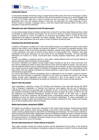248
Programme
Guide
LANGUAGE SKILLS
A cross-sectoral Strategic Partnership aiming to support those families where more than one language is spoken,
by developing languages resources for children to show them the benefits of having two or more languages, both
in terms of its intrinsic value and in view of concrete use they can make of it. This project addresses all
stakeholders that work with bilingual families so that they can disseminate the project resources to them.
Partners include a university, a language school, a small and medium-sized enterprise (SME), an NGO and an
association of adult learning institutions.
INFORMATION AND COMMUNICATION TECHNOLOGIES
A cross-sectoral project aiming to develop a shared vision on how ICTs can help making lifelong learning a reality
for all based on real-life scenarios and insights. The use of ICT for learning in Europe is gaining ground, but to
unleash its potential as a driver of change for our economies and societies, there is a need to move from
fragmentation and piloting to articulation and system adoption. Partners include a range of higher education
institutions, skills organisations that work across a number of different educational fields.
COOPERATION BETWEEN REGIONS
A Spanish, a Portuguese, an Italian and a Czech local authority partner up to explore the causes of early school
leaving in their regions, and to develop new solutions to address it. They involve the secondary schools in their
respective regions, as well as two teacher education institutions. Looking at the problem of early school leaving in
a wider perspective, they want to address several aspects of young people's lives. Therefore, local youth
organisations and parent associations are also invited to join the Strategic Partnership. The local authorities
themselves are involved on a broad, cross-sectoral basis, including education departments, youth and social
services.
The aim is to establish a permanent network in each region, bringing different actors and services together to
create an effective support mechanism for young people.
The partner institutions work together through regular project meetings as well as an online community. First,
they want to establish the extent of early school leaving in their area and explore its causes. Then they aim to
find and implement effective ways of supporting young people at risk of exclusion. As part of the project activities
they conduct surveys for pupils, teachers and families to investigate the reasons for early school leaving in their
local context. They also organise workshops and seminars exploring a range of topics, for example the impact of
informal learning opportunities.
As a result, they develop a common methodology which is implemented in the two regions. A guide for teachers,
trainers and local authorities is published to support this. All results and materials are shared on the project
website, through paper publications, and through a conference in each of the regions. In this way, the
methodology and resources developed by the project are introduced to other schools and local authorities.
EQUITY AND INCLUSION
Youth organisations, institutions, schools, VET providers and authorities in the youth field working with NEETs
("Not in Education, Employment, or Training") and drop-outs, come together with the aim of improving a
methodology to have more young people back to education or work. In the frame of their Strategic Partnership
they organise transnational meetings of staff to exchange practices and design the project, as well as carry out
job shadowing and professional development activities of youth workers. At the same time, a research
compilation in the field is conducted, and discussed during a transnational meeting where a final handbook is
developed and plans the testing and evaluation of the improved methodology. To ensure sustainability and
dissemination of project results, the Strategic Partnership foresees conferences al local, national and European
level, as well as designs jointly a follow-up strategy.
OPEN EDUCATIONAL RESOURCES (OER)
Fire fighters can be killed or injured when responding to fires inside burning buildings. Practical training tailored
to address critical situations inside burning buildings could prevent lethal accidents. A Strategic Partnership
creates a learning package based on state-of-the-art methodology and technology. The final result is a blended e-
learning programme that provides supplementary training in firefighting strategy and tactics to address the initial
phase of an intervention to create capability for early, efficient emergency response. The e-learning is combined
with practical exercises. The Strategic Partnership includes fire and rescue services, public authorities responsible
for public safety and of course VET providers.
ACTIVE PARTICIPATION OF YOUNG PEOPLE IN SOCIETY
Three upper secondary schools from Finland, Germany and the Netherlands find each other on the eTwinning
platform because they are all interested in developing a project on democracy in school. The three schools decide
 