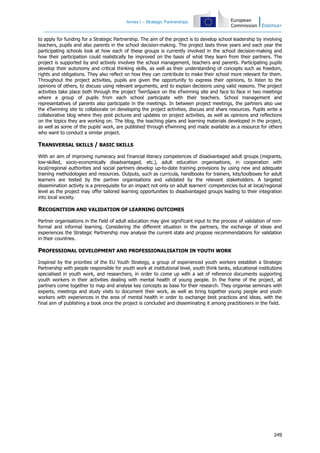 Annex I – Strategic Partnerships
249
to apply for funding for a Strategic Partnership. The aim of the project is to develop school leadership by involving
teachers, pupils and also parents in the school decision-making. The project lasts three years and each year the
participating schools look at how each of these groups is currently involved in the school decision-making and
how their participation could realistically be improved on the basis of what they learn from their partners. The
project is supported by and actively involves the school management, teachers and parents. Participating pupils
develop their autonomy and critical thinking skills, as well as their understanding of concepts such as freedom,
rights and obligations. They also reflect on how they can contribute to make their school more relevant for them.
Throughout the project activities, pupils are given the opportunity to express their opinions, to listen to the
opinions of others, to discuss using relevant arguments, and to explain decisions using valid reasons. The project
activities take place both through the project TwinSpace on the eTwinning site and face to face in two meetings
where a group of pupils from each school participate with their teachers. School management and
representatives of parents also participate in the meetings. In between project meetings, the partners also use
the eTwinning site to collaborate on developing the project activities, discuss and share resources. Pupils write a
collaborative blog where they post pictures and updates on project activities, as well as opinions and reflections
on the topics they are working on. The blog, the teaching plans and learning materials developed in the project,
as well as some of the pupils' work, are published through eTwinning and made available as a resource for others
who want to conduct a similar project.
TRANSVERSAL SKILLS / BASIC SKILLS
With an aim of improving numeracy and financial literacy competences of disadvantaged adult groups (migrants,
low-skilled, socio-economically disadvantaged, etc.), adult education organisations, in cooperation with
local/regional authorities and social partners develop up-to-date training provisions by using new and adequate
training methodologies and resources. Outputs, such as curricula, handbooks for trainers, kits/toolboxes for adult
learners are tested by the partner organisations and validated by the relevant stakeholders. A targeted
dissemination activity is a prerequisite for an impact not only on adult learners' competencies but at local/regional
level as the project may offer tailored learning opportunities to disadvantaged groups leading to their integration
into local society.
RECOGNITION AND VALIDATION OF LEARNING OUTCOMES
Partner organisations in the field of adult education may give significant input to the process of validation of non-
formal and informal learning. Considering the different situation in the partners, the exchange of ideas and
experiences the Strategic Partnership may analyse the current state and propose recommendations for validation
in their countries.
PROFESSIONAL DEVELOPMENT AND PROFESSIONALISATION IN YOUTH WORK
Inspired by the priorities of the EU Youth Strategy, a group of experienced youth workers establish a Strategic
Partnership with people responsible for youth work at institutional level, youth think tanks, educational institutions
specialised in youth work, and researchers, in order to come up with a set of reference documents supporting
youth workers in their activities dealing with mental health of young people. In the frame of the project, all
partners come together to map and analyse key concepts as base for their research. They organise seminars with
experts, meetings and study visits to document their work, as well as bring together young people and youth
workers with experiences in the area of mental health in order to exchange best practices and ideas, with the
final aim of publishing a book once the project is concluded and disseminating it among practitioners in the field.
 