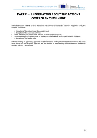 Part B – Information about the Actions covered by this Guide
25
PART B – INFORMATION ABOUT THE ACTIONS
COVERED BY THIS GUIDE
In this Part readers will find, for all of the Actions and activities covered by the Erasmus+ Programme Guide, the
following information:
a description of their objectives and expected impact;
a description of the supported activities;
tables presenting the criteria which are used to assess project proposals;
additional information useful in order to have a good understanding of the type of projects supported;
a description of the funding rules.
Before submitting an application, applicants are advised to read carefully the entire section concerning the Action
under which you wish to apply. Applicants are also advised to read carefully the complementary information
provided in Annex I of this Guide.
 