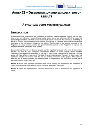 Annex II – Dissemination and exploitation of results
250
ANNEX II – DISSEMINATION AND EXPLOITATION OF
RESULTS
A PRACTICAL GUIDE FOR BENEFICIARIES
INTRODUCTION
Activities serving the dissemination and exploitation of results are a way to showcase the work that has been
done as part of the Erasmus+ project. Sharing results, lessons learned and outcomes and findings beyond the
participating organisations will enable a wider community to benefit from a work that has received EU funding, as
well as to promote the organisation’s efforts towards the objectives of Erasmus+, which attaches fundamental
importance to the link between Programme and policies. Therefore each of the projects supported by the
Programme is a step towards achieving the general objectives defined by the Programme to improve and
modernise education, training and youth systems.
Dissemination activities will vary between projects, and it is important to consider what kinds of dissemination
activities are fitted to each participating organisations. Partners in smaller projects should undertake
dissemination and exploitation appropriate to the level of their activity. Dissemination activities for a mobility
project will trigger different requirements than those for a partnership project. The extent of dissemination and
exploitation activities will increase with the size and strategic importance of the project. When applying,
applicants will be asked to explain their intentions/plans for dissemination and exploitation activities, and if
successful, required to carry them out.
Section 1 defines some key terms and explains what can be achieved with dissemination and exploitation of
results and how these activities will contribute to the overall objectives of the project.
Section 2 outlines the requirements for Erasmus+ beneficiaries in terms of dissemination and exploitation of
results.
 