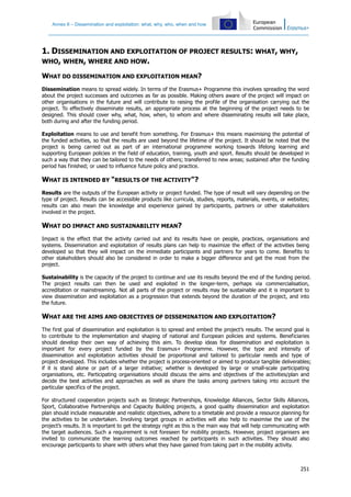 Annex II – Dissemination and exploitation: what, why, who, when and how
251
1. DISSEMINATION AND EXPLOITATION OF PROJECT RESULTS: WHAT, WHY,
WHO, WHEN, WHERE AND HOW.
WHAT DO DISSEMINATION AND EXPLOITATION MEAN?
Dissemination means to spread widely. In terms of the Erasmus+ Programme this involves spreading the word
about the project successes and outcomes as far as possible. Making others aware of the project will impact on
other organisations in the future and will contribute to raising the profile of the organisation carrying out the
project. To effectively disseminate results, an appropriate process at the beginning of the project needs to be
designed. This should cover why, what, how, when, to whom and where disseminating results will take place,
both during and after the funding period.
Exploitation means to use and benefit from something. For Erasmus+ this means maximising the potential of
the funded activities, so that the results are used beyond the lifetime of the project. It should be noted that the
project is being carried out as part of an international programme working towards lifelong learning and
supporting European policies in the field of education, training, youth and sport. Results should be developed in
such a way that they can be tailored to the needs of others; transferred to new areas; sustained after the funding
period has finished; or used to influence future policy and practice.
WHAT IS INTENDED BY "RESULTS OF THE ACTIVITY"?
Results are the outputs of the European activity or project funded. The type of result will vary depending on the
type of project. Results can be accessible products like curricula, studies, reports, materials, events, or websites;
results can also mean the knowledge and experience gained by participants, partners or other stakeholders
involved in the project.
WHAT DO IMPACT AND SUSTAINABILITY MEAN?
Impact is the effect that the activity carried out and its results have on people, practices, organisations and
systems. Dissemination and exploitation of results plans can help to maximize the effect of the activities being
developed so that they will impact on the immediate participants and partners for years to come. Benefits to
other stakeholders should also be considered in order to make a bigger difference and get the most from the
project.
Sustainability is the capacity of the project to continue and use its results beyond the end of the funding period.
The project results can then be used and exploited in the longer-term, perhaps via commercialisation,
accreditation or mainstreaming. Not all parts of the project or results may be sustainable and it is important to
view dissemination and exploitation as a progression that extends beyond the duration of the project, and into
the future.
WHAT ARE THE AIMS AND OBJECTIVES OF DISSEMINATION AND EXPLOITATION?
The first goal of dissemination and exploitation is to spread and embed the project’s results. The second goal is
to contribute to the implementation and shaping of national and European policies and systems. Beneficiaries
should develop their own way of achieving this aim. To develop ideas for dissemination and exploitation is
important for every project funded by the Erasmus+ Programme. However, the type and intensity of
dissemination and exploitation activities should be proportional and tailored to particular needs and type of
project developed. This includes whether the project is process-oriented or aimed to produce tangible deliverables;
if it is stand alone or part of a larger initiative; whether is developed by large or small-scale participating
organisations, etc. Participating organisations should discuss the aims and objectives of the activities/plan and
decide the best activities and approaches as well as share the tasks among partners taking into account the
particular specifics of the project.
For structured cooperation projects such as Strategic Partnerships, Knowledge Alliances, Sector Skills Alliances,
Sport, Collaborative Partnerships and Capacity Building projects, a good quality dissemination and exploitation
plan should include measurable and realistic objectives, adhere to a timetable and provide a resource planning for
the activities to be undertaken. Involving target groups in activities will also help to maximise the use of the
project’s results. It is important to get the strategy right as this is the main way that will help communicating with
the target audiences. Such a requirement is not foreseen for mobility projects. However, project organisers are
invited to communicate the learning outcomes reached by participants in such activities. They should also
encourage participants to share with others what they have gained from taking part in the mobility activity.
 