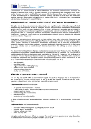 252
Programme
Guide
Communication is a broader concept. It includes information and promotion activities to raise awareness and
enhance the visibility of the project’s activities in addition to the dissemination and exploitation of the project
results. However, very often it is difficult to make a clear distinction between these areas. For this reason it can
be more efficient to plan an overall strategy framework covering both fields so as to make the most of the
available resources. Dissemination and exploitation of results should form a crucial part of any communication
activities taking place during the project’s lifetime.
WHY IS IT IMPORTANT TO SHARE PROJECT RESULTS? WHAT ARE THE WIDER BENEFITS?
Taking the time to develop a comprehensive dissemination and exploitation plan will be advantageous for both
the beneficiary and its partners. As well as raising the profile of the organisation, dissemination and exploitation
activities can often create new opportunities to extend the project and its results or develop new partnerships for
the future. Successful dissemination and exploitation may also lead to external recognition of the work carried out
adding further credit to it. Sharing the results will enable others to benefit from the activities and experiences of
the Erasmus+ Programme. Project results can serve as examples and inspire others by showing what is possible
to achieve under the Programme.
Dissemination and exploitation of project results can help to inform future policy and practice. Dissemination and
exploitation of results activities carried out by beneficiaries will support the wider aim of improving the European
Union’s systems. The impact of the Erasmus+ Programme is measured not only by the quality of project results
but also by the extent to which these results are known and used outside the project partnership. By reaching out
to as many potential users as possible through effective dissemination, this will help to achieve a return on
investment.
The dissemination and exploitation of project results also increases awareness of the opportunities offered by the
Programme and highlights the European added value of activities supported by Erasmus+. This can contribute to
a positive public perception and encourage wider participation in this new EU Programme. It is fundamental to
consider the aims and objectives of the dissemination and exploitation plan. These should link to the project aims
to ensure that the methods and approaches used are appropriate for the Erasmus+ project and its results, as well
as for the identified target audiences. Dissemination and exploitation goals may be to:
raise awareness;
extend the impact;
engage stakeholders and target groups;
share a solution and a know how;
influence policy and practice;
develop new partnerships.
WHAT CAN BE DISSEMINATED AND EXPLOITED?
The next step is to identify what to disseminate and exploit. The results of the project may be of diverse nature
and consist of both concrete (tangible) results as well as of skills and personal experiences that both project
organisers and participants to the activities have acquired (intangible results).
Tangible results may include for example:
an approach or a model to solve a problem;
a practical tool or product, such as handbooks, curricula, e-learning tools;
research reports or studies;
good practice guides or case studies;
evaluation reports;
newsletters or information leaflets.
In order to disseminate more widely experiences, strategies, processes, etc, it is recommended to document
them.
Intangible results may include for example:
knowledge and experience gained by participants, learners or staff
increased skills or achievements;
improved cultural awareness;
better language skills.
Intangible results are often more difficult to measure. The use of interviews, questionnaires, tests, observations
or self-assessment mechanisms may help to record this type of result.
 