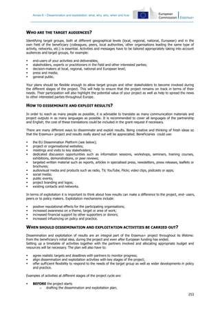Annex II – Dissemination and exploitation: what, why, who, when and how
253
WHO ARE THE TARGET AUDIENCES?
Identifying target groups, both at different geographical levels (local, regional, national, European) and in the
own field of the beneficiary (colleagues, peers, local authorities, other organisations leading the same type of
activity, networks, etc.) is essential. Activities and messages have to be tailored appropriately taking into account
audiences and target groups, for example:
end-users of your activities and deliverables;
stakeholders, experts or practitioners in the field and other interested parties;
decision-makers at local, regional, national and European level;
press and media;
general public.
Your plans should be flexible enough to allow target groups and other stakeholders to become involved during
the different stages of the project. This will help to ensure that the project remains on track in terms of their
needs. Their participation will also highlight the potential value of your project as well as help to spread the news
to other interested parties throughout Europe.
HOW TO DISSEMINATE AND EXPLOIT RESULTS?
In order to reach as many people as possible, it is advisable to translate as many communication materials and
project outputs in as many languages as possible. It is recommended to cover all languages of the partnership
and English; the cost of these translations could be included in the grant request if necessary.
There are many different ways to disseminate and exploit results. Being creative and thinking of fresh ideas so
that the Erasmus+ project and results really stand out will be appreciated. Beneficiaries could use:
the EU Dissemination Platform (see below);
project or organisational websites;
meetings and visits to key stakeholders;
dedicated discussion opportunities such as information sessions, workshops, seminars, training courses,
exhibitions, demonstrations, or peer reviews;
targeted written material such as reports, articles in specialised press, newsletters, press releases, leaflets or
brochures;
audiovisual media and products such as radio, TV, YouTube, Flickr, video clips, podcasts or apps;
social media;
public events;
project branding and logos;
existing contacts and networks.
In terms of exploitation it is important to think about how results can make a difference to the project, end- users,
peers or to policy makers. Exploitation mechanisms include:
positive reputational effects for the participating organisations;
increased awareness on a theme, target or area of work;
increased financial support by other supporters or donors;
increased influencing on policy and practice.
WHEN SHOULD DISSEMINATION AND EXPLOITATION ACTIVITIES BE CARRIED OUT?
Dissemination and exploitation of results are an integral part of the Erasmus+ project throughout its lifetime:
from the beneficiary's initial idea, during the project and even after European funding has ended.
Setting up a timetable of activities together with the partners involved and allocating appropriate budget and
resources will be necessary. The plan will also have to:
agree realistic targets and deadlines with partners to monitor progress;
align dissemination and exploitation activities with key stages of the project;
offer sufficient flexibility to respond to the needs of the target group as well as wider developments in policy
and practice.
Examples of activities at different stages of the project cycle are:
BEFORE the project starts
o drafting the dissemination and exploitation plan;
 