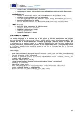254
Programme
Guide
o definition of the expected impact and deliverables;
o consideration of how and to whom dissemination and exploitation outcomes will be disseminated.
DURING the project
o updating the dissemination platform with recent information on the project and results;
o contacting relevant media e.g. at local or regional level;
o conducting regular activities such as information sessions, training, demonstrations, peer reviews;
o assessing the impact on target groups;
o involving other stakeholders in view of transferring results to end users/ new areas/policies.
AFTER the project
o continuing further dissemination (as described above);
o developing ideas for future cooperation;
o evaluating achievements and impact;
o contacting relevant media;
o contacting policy-makers if relevant.
HOW TO ASSESS SUCCESS?
The impact assessment is an essential part of the process. It evaluates achievements and generates
recommendations for future improvements. Indicators could be used to measure progress towards goals. These
are signs that help to measure performance. Indicators can be both quantitative relating to numbers and
percentages as well as qualitative relating to the quality of the participation and experience. Questionnaires,
interviews, observations and assessments could also be used to measure the impact. Defining indicators relating
to the different project activities should be foreseen at the start of the project and part of the overall
dissemination plan.
Some examples:
Facts and figures related to the website of project organisers (updates, visits, consultation, cross referencing);
Numbers of meetings with key stakeholders;
Numbers of participants involved in discussions and information sessions (workshops, seminars, peer
reviews); follow-up measures;
Production and circulation of products;
Media coverage (articles in specialised press newsletters, press releases, interviews, etc.);
Visibility in the social media;
Participation in public events;
Links with existing networks and transnational partners; transfer of information and know-how;
Impact on regional, national, EU policy measures;
Feedback from end-users, other stakeholders, peers, policy-makers
 