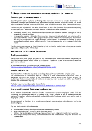 Annex II – Requirements in terms of dissemination and exploitation of results
255
2. REQUIREMENTS IN TERMS OF DISSEMINATION AND EXPLOITATION
GENERAL QUALITATIVE REQUIREMENTS
Depending on the action, applicants for funding under Erasmus+ are required to consider dissemination and
exploitation activities at the application stage, during their activity and after the activity has finished. This section
gives an overview of the basic requirements laid down in the official documentation of the Erasmus+ Programme.
Dissemination and exploitation is one of the award criteria on which the application will be assessed. Depending
on the project type, it will be given a different weight in the assessment of the application.
For mobility projects, listing planned dissemination activities and identifying potential target groups will be
requested in the application form.
For cooperation projects, a detailed and comprehensive plan, describing targets, tools and outcomes will be
requested and further assessed. Although generally one partner will take the responsibility for dissemination
and exploitation coordination for the whole project, the responsibility for implementation should be shared
among all partners. Each partner will be involved in these activities according to the needs and roles in the
project.
For all project types, reporting on the activities carried out to share the results inside and outside participating
organisation will be requested at final stage.
VISIBILITY OF THE ERASMUS+ PROGRAMME
THE PROGRAMME LOGO
For any publication, poster, gadget, etc produced with Erasmus+ support, beneficiaries have the obligation to use
the official logo and graphic identity related to the Erasmus+ Programme. In case of non-compliance, your final
grant may be reduced.
All necessary information can be found on the following website:
http://ec.europa.eu/dgs/education_culture/publ/graphics/identity_en.htm
THE WRITTEN MENTION
Beneficiaries have an obligation to publicly acknowledge the support received from the European Union.
The preferred option to communicate about EU funding is to write “Co-funded by the European Union” as
appropriate next to the EU emblem on the communication material where the EU emblem is used. The
positioning of the text in relation to the EU emblem is not prescribed in any particular way but the text should not
interfere with the emblem in any way.
For further requirements and examples, please refer to:
http://ec.europa.eu/dgs/communication/services/visual_identity/pdf/use-emblem_en.pdf
USE OF THE ERASMUS+ DISSEMINATION PLATFORM
A new platform established for Erasmus+ will offer a comprehensive overview of projects funded under the
Programme and highlight best practices. It is meant to be a project database as well as a showroom for best
practices. The platform will also make available products/deliverables/intellectual outputs which are the result of
the projects funded.
Best practices will be the object of an annual selection by each National Agency and at European level by the
Executive Agency.
The new platform serves different purposes:
information tool for the public to provide relevant and interesting content;
project database (project summaries, work in progress, links,);
database of project tangible deliverables giving access to end-users and practitioners to main outcomes;
showcasing of best practices among Erasmus+ beneficiaries that will be selected every year at national and
European level.
 