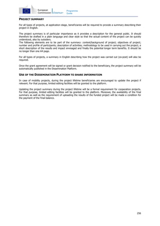 256
Programme
Guide
PROJECT SUMMARY
For all types of projects, at application stage, beneficiaries will be required to provide a summary describing their
project in English.
The project summary is of particular importance as it provides a description for the general public. It should
therefore be drafted in a plain language and clear style so that the actual content of the project can be quickly
understood, also by outsiders.
The following elements are to be part of the summary: context/background of project; objectives of project;
number and profile of participants; description of activities; methodology to be used in carrying out the project; a
short description of the results and impact envisaged and finally the potential longer term benefits. It should be
no longer than one A4 page.
For all types of projects, a summary in English describing how the project was carried out (ex-post) will also be
required.
Once the grant agreement will be signed or grant decision notified to the beneficiary, the project summary will be
automatically published in the Dissemination Platform.
USE OF THE DISSEMINATION PLATFORM TO SHARE INFORMATION
In case of mobility projects, during the project lifetime beneficiaries are encouraged to update the project if
relevant. For that purpose, limited editing facilities will be granted to the platform.
Updating the project summary during the project lifetime will be a formal requirement for cooperation projects.
For that purpose, limited editing facilities will be granted to the platform. Moreover, the availability of the final
summary as well as the requirement of uploading the results of the funded project will be made a condition for
the payment of the final balance.
 