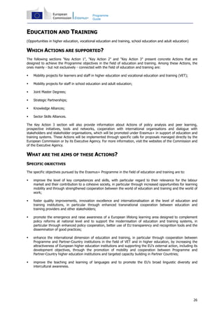 26
Programme
Guide
EDUCATION AND TRAINING
(Opportunities in higher education, vocational education and training, school education and adult education)
WHICH ACTIONS ARE SUPPORTED?
The following sections "Key Action 1", "Key Action 2" and "Key Action 3" present concrete Actions that are
designed to achieve the Programme objectives in the field of education and training. Among these Actions, the
ones mainly - but not exclusively - connected with the field of education and training are:
Mobility projects for learners and staff in higher education and vocational education and training (VET);
Mobility projects for staff in school education and adult education;
Joint Master Degrees;
Strategic Partnerships;
Knowledge Alliances;
Sector Skills Alliances.
The Key Action 3 section will also provide information about Actions of policy analysis and peer learning,
prospective initiatives, tools and networks, cooperation with international organisations and dialogue with
stakeholders and stakeholder organisations, which will be promoted under Erasmus+ in support of education and
training systems. These Actions will be implemented through specific calls for proposals managed directly by the
European Commission or by its Executive Agency. For more information, visit the websites of the Commission and
of the Executive Agency.
WHAT ARE THE AIMS OF THESE ACTIONS?
SPECIFIC OBJECTIVES
The specific objectives pursued by the Erasmus+ Programme in the field of education and training are to:
improve the level of key competences and skills, with particular regard to their relevance for the labour
market and their contribution to a cohesive society, in particular through increased opportunities for learning
mobility and through strengthened cooperation between the world of education and training and the world of
work;
foster quality improvements, innovation excellence and internationalisation at the level of education and
training institutions, in particular through enhanced transnational cooperation between education and
training providers and other stakeholders;
promote the emergence and raise awareness of a European lifelong learning area designed to complement
policy reforms at national level and to support the modernisation of education and training systems, in
particular through enhanced policy cooperation, better use of EU transparency and recognition tools and the
dissemination of good practices;
enhance the international dimension of education and training, in particular through cooperation between
Programme and Partner-Country institutions in the field of VET and in higher education, by increasing the
attractiveness of European higher education institutions and supporting the EU's external action, including its
development objectives, through the promotion of mobility and cooperation between Programme and
Partner-Country higher education institutions and targeted capacity building in Partner Countries;
improve the teaching and learning of languages and to promote the EU's broad linguistic diversity and
intercultural awareness.
 