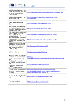 266
Programme
Guide
Indicators and benchmarks – Re-
search and Analysis (by field and
by source: CRELL, Eurydice,
CEDEFOP, etc.)
http://ec.europa.eu/education/lifelong-learning-policy/analysis_en.htm
Indicators and benchmarks – Of-
ficial documentation
http://ec.europa.eu/education/lifelong-learning-policy/policy-
progress_en.htm
Library of key documents on
Sport
http://ec.europa.eu/sport/library/index_en.htm
Main European youth policy doc-
uments (including the renewed
framework for European coopera-
tion in the youth field)
http://ec.europa.eu/youth/library/index_en.htm
Main policy initiatives and outputs
in education and training since
the year 2000 - Developing school
education policies
http://ec.europa.eu/education/school-policy/index_en.htm
Main policy initiatives and outputs
in education and training since
the year 2000- Higher Education
Reform
http://ec.europa.eu/education/higher-policy/index_en.htm
Opening up Education – Innova-
tive teaching and learning for all
through new technologies and
open educational resources
Comm(2013)654
http://ec.europa.eu/education/newtech/
Rethinking Education http://europa.eu/education/rethinking/
Supporting growth and jobs – an
agenda for the modernisation of
Europe's higher education sys-
tems
http://eur-
lex.europa.eu/LexUriServ/LexUriServ.do?uri=COM:2011:0567:FIN:EN:PDF
The Bruges Communiqué
on enhanced European Coopera-
tion
in Vocational Education and
Training
for the period 2011-2020
http://ec.europa.eu/education/brugecomm/
Towards Greater Cooperation and
Coherence in Entrepreneurship
Education
http://ec.europa.eu/enterprise/policies/sme/promoting-
entrepreneurship/education-training-entrepreneurship/reflection-
panels/files/entr_education_panel_en.pdf
Youth on the Move Flagship initia-
tive
http://europa.eu/youthonthemove/index_en.htm
Youthpass homepage
https://www.youthpass.eu/en/youthpass/
 