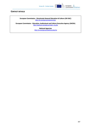 Annex III – Contact details
267
CONTACT DETAILS
European Commission - Directorate General Education & Culture (DG EAC)
http://ec.europa.eu/erasmus-plus
European Commission - Education, Audiovisual and Culture Executive Agency (EACEA)
http://eacea.ec.europa.eu/index_en.php
National Agencies
http://ec.europa.eu/erasmus-plus/na
 