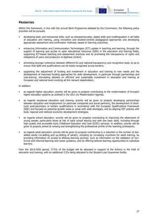 Part B – Information about the Actions covered by this Guide
27
PRIORITIES
Within this framework, in line with the annual Work Programme adopted by the Commission, the following policy
priorities will be pursued:
developing basic and transversal skills, such as entrepreneurship, digital skills and multilingualism in all fields
of education and training, using innovative and student-centred pedagogical approaches and developing
appropriate assessment and certification methods, based on learning outcomes;
enhancing Information and Communication Technologies (ICT) uptake in teaching and learning, through the
support of learning and access to open educational resources (OER) in the education and training fields,
supporting ICT-based teaching and assessment practices and by promoting the transparency of rights and
obligations of users and producers of digitised content;
promoting stronger coherence between different EU and national transparency and recognition tools, so as to
ensure that skills and qualifications can be easily recognised across borders;
supporting the adjustment of funding and investment in education and training to new needs and the
development of improved funding approaches for skills development, in particular through partnerships and
cost-sharing; stimulating debates on efficient and sustainable investment in education and training at
European and national level involving all the relevant stakeholders.
In addition:
as regards higher education: priority will be given to projects contributing to the modernisation of Europe’s
higher education systems as outlined in the 2011 EU Modernisation Agenda;
as regards vocational education and training: priority will be given to projects developing partnerships
between education and employment (in particular companies and social partners), the development of short-
cycle post-secondary or tertiary qualifications in accordance with the European Qualifications Framework
(EQF) and focused on potential growth areas or areas with skills shortages, and by aligning VET policies with
local, regional and national economic development strategies;
as regards school education: priority will be given to projects contributing to improving the attainment of
young people, particularly those at risk of early school leaving and with low basic skills, including through
high quality and accessible Early Childhood Education and Care (ECEC) services. In addition, priority will be
given to projects aimed at revising and strengthening the professional profile of the teaching professions;
as regards adult education: priority will be given to projects contributing to a reduction in the number of low-
skilled adults (re-skilling and up-skilling of adults), including by increasing incentives for adult training, by
providing information on access to lifelong learning services, such as information on the validation of non-
formal and informal learning and career guidance, and by offering tailored learning opportunities to individual
learners.
Over the 2014-2020 period, 77.5% of the budget will be allocated in support of the Actions in the field of
education and training, with an additional 3.5% being allocated to the Student Loan Guarantee facility.
 
