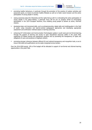 Part B – Information about the Actions covered by this Guide
29
promoting healthy behaviours, in particular through the promotion of the practice of outdoor activities and
grassroots sports, as means to promote healthy lifestyles as well as to foster social inclusion and the active
participation of young people in society;
raising awareness about EU Citizenship and the rights that go with it or stimulating the active participation of
young people in EU policy-making; a particular focus will be put on projects aimed at encouraging
participation in the 2014 European elections, thus enabling young people to behave as active, informed
citizens;
developing basic and transversal skills, such as entrepreneurship, digital skills and multilingualism in the field
of youth, using innovative and learner-centred pedagogical approaches and developing appropriate
assessment and certification methods based on learning outcomes;
enhancing ICT (Information and Communication Technologies) uptake in youth work and non-formal learning,
through the support of learning and access to open educational resources (OER) in the youth field,
supporting ICT-based training and assessment practices and by promoting the transparency of rights and
obligations of users and producers of digitised content;
promoting stronger coherence between different EU and national transparency and recognition tools, so as to
ensure that skills and qualifications can be easily recognised across borders.
Over the 2014-2020 period, 10% of the budget will be allocated in support of non-formal and informal learning
opportunities in the youth field.
 