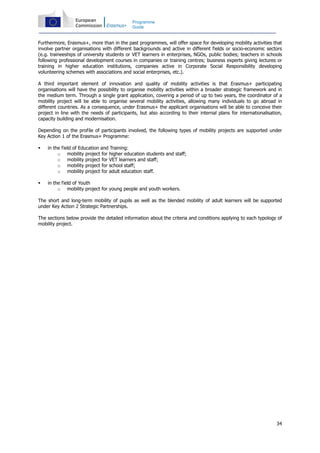 34
Programme
Guide
Furthermore, Erasmus+, more than in the past programmes, will offer space for developing mobility activities that
involve partner organisations with different backgrounds and active in different fields or socio-economic sectors
(e.g. traineeships of university students or VET learners in enterprises, NGOs, public bodies; teachers in schools
following professional development courses in companies or training centres; business experts giving lectures or
training in higher education institutions, companies active in Corporate Social Responsibility developing
volunteering schemes with associations and social enterprises, etc.).
A third important element of innovation and quality of mobility activities is that Erasmus+ participating
organisations will have the possibility to organise mobility activities within a broader strategic framework and in
the medium term. Through a single grant application, covering a period of up to two years, the coordinator of a
mobility project will be able to organise several mobility activities, allowing many individuals to go abroad in
different countries. As a consequence, under Erasmus+ the applicant organisations will be able to conceive their
project in line with the needs of participants, but also according to their internal plans for internationalisation,
capacity building and modernisation.
Depending on the profile of participants involved, the following types of mobility projects are supported under
Key Action 1 of the Erasmus+ Programme:
in the field of Education and Training:
o mobility project for higher education students and staff;
o mobility project for VET learners and staff;
o mobility project for school staff;
o mobility project for adult education staff.
in the field of Youth
o mobility project for young people and youth workers.
The short and long-term mobility of pupils as well as the blended mobility of adult learners will be supported
under Key Action 2 Strategic Partnerships.
The sections below provide the detailed information about the criteria and conditions applying to each typology of
mobility project.
 