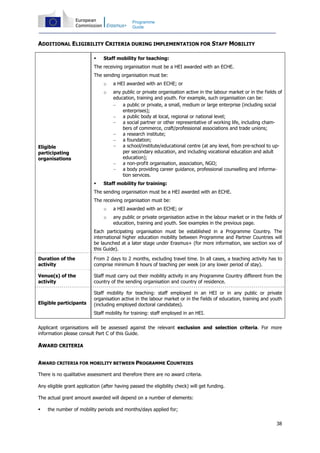 38
Programme
Guide
ADDITIONAL ELIGIBILITY CRITERIA DURING IMPLEMENTATION FOR STAFF MOBILITY
Eligible
participating
organisations
Staff mobility for teaching:
The receiving organisation must be a HEI awarded with an ECHE.
The sending organisation must be:
o a HEI awarded with an ECHE; or
o any public or private organisation active in the labour market or in the fields of
education, training and youth. For example, such organisation can be:
− a public or private, a small, medium or large enterprise (including social
enterprises);
− a public body at local, regional or national level;
− a social partner or other representative of working life, including cham-
bers of commerce, craft/professional associations and trade unions;
− a research institute;
− a foundation;
− a school/institute/educational centre (at any level, from pre-school to up-
per secondary education, and including vocational education and adult
education);
− a non-profit organisation, association, NGO;
− a body providing career guidance, professional counselling and informa-
tion services.
Staff mobility for training:
The sending organisation must be a HEI awarded with an ECHE.
The receiving organisation must be:
o a HEI awarded with an ECHE; or
o any public or private organisation active in the labour market or in the fields of
education, training and youth. See examples in the previous page.
Each participating organisation must be established in a Programme Country. The
international higher education mobility between Programme and Partner Countries will
be launched at a later stage under Erasmus+ (for more information, see section xxx of
this Guide).
Duration of the
activity
From 2 days to 2 months, excluding travel time. In all cases, a teaching activity has to
comprise minimum 8 hours of teaching per week (or any lower period of stay).
Venue(s) of the
activity
Staff must carry out their mobility activity in any Programme Country different from the
country of the sending organisation and country of residence.
Eligible participants
Staff mobility for teaching: staff employed in an HEI or in any public or private
organisation active in the labour market or in the fields of education, training and youth
(including employed doctoral candidates).
Staff mobility for training: staff employed in an HEI.
Applicant organisations will be assessed against the relevant exclusion and selection criteria. For more
information please consult Part C of this Guide.
AWARD CRITERIA
AWARD CRITERIA FOR MOBILITY BETWEEN PROGRAMME COUNTRIES
There is no qualitative assessment and therefore there are no award criteria.
Any eligible grant application (after having passed the eligibility check) will get funding.
The actual grant amount awarded will depend on a number of elements:
the number of mobility periods and months/days applied for;
 