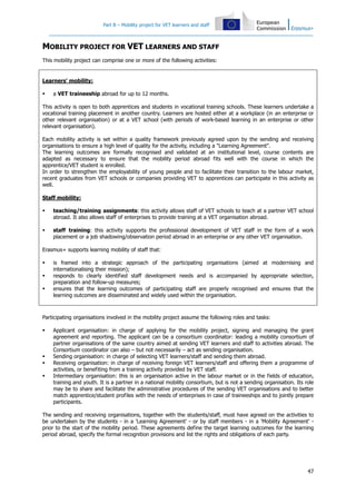 Part B – Mobility project for VET learners and staff
47
MOBILITY PROJECT FOR VET LEARNERS AND STAFF
This mobility project can comprise one or more of the following activities:
Learners' mobility:
a VET traineeship abroad for up to 12 months.
This activity is open to both apprentices and students in vocational training schools. These learners undertake a
vocational training placement in another country. Learners are hosted either at a workplace (in an enterprise or
other relevant organisation) or at a VET school (with periods of work-based learning in an enterprise or other
relevant organisation).
Each mobility activity is set within a quality framework previously agreed upon by the sending and receiving
organisations to ensure a high level of quality for the activity, including a "Learning Agreement".
The learning outcomes are formally recognised and validated at an institutional level, course contents are
adapted as necessary to ensure that the mobility period abroad fits well with the course in which the
apprentice/VET student is enrolled.
In order to strengthen the employability of young people and to facilitate their transition to the labour market,
recent graduates from VET schools or companies providing VET to apprentices can participate in this activity as
well.
Staff mobility:
teaching/training assignments: this activity allows staff of VET schools to teach at a partner VET school
abroad. It also allows staff of enterprises to provide training at a VET organisation abroad.
staff training: this activity supports the professional development of VET staff in the form of a work
placement or a job shadowing/observation period abroad in an enterprise or any other VET organisation.
Erasmus+ supports learning mobility of staff that:
is framed into a strategic approach of the participating organisations (aimed at modernising and
internationalising their mission);
responds to clearly identified staff development needs and is accompanied by appropriate selection,
preparation and follow-up measures;
ensures that the learning outcomes of participating staff are properly recognised and ensures that the
learning outcomes are disseminated and widely used within the organisation.
Participating organisations involved in the mobility project assume the following roles and tasks:
Applicant organisation: in charge of applying for the mobility project, signing and managing the grant
agreement and reporting. The applicant can be a consortium coordinator: leading a mobility consortium of
partner organisations of the same country aimed at sending VET learners and staff to activities abroad. The
Consortium coordinator can also – but not necessarily – act as sending organisation.
Sending organisation: in charge of selecting VET learners/staff and sending them abroad.
Receiving organisation: in charge of receiving foreign VET learners/staff and offering them a programme of
activities, or benefiting from a training activity provided by VET staff.
Intermediary organisation: this is an organisation active in the labour market or in the fields of education,
training and youth. It is a partner in a national mobility consortium, but is not a sending organisation. Its role
may be to share and facilitate the administrative procedures of the sending VET organisations and to better
match apprentice/student profiles with the needs of enterprises in case of traineeships and to jointly prepare
participants.
The sending and receiving organisations, together with the students/staff, must have agreed on the activities to
be undertaken by the students - in a 'Learning Agreement' - or by staff members - in a 'Mobility Agreement' -
prior to the start of the mobility period. These agreements define the target learning outcomes for the learning
period abroad, specify the formal recognition provisions and list the rights and obligations of each party.
 