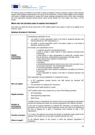 48
Programme
Guide
VET learners going on mobility for one month or longer are eligible to receive a linguistic support. Online linguistic
support will be gradually implemented in the course of the Programme. It will be made available by the European
Commission to eligible participants to assess their foreign language competences and to offer, where necessary,
the most appropriate language learning before and/or during mobility (for more details, see Annex I of this
Guide).
WHAT ARE THE CRITERIA USED TO ASSESS THIS PROJECT?
Here below are listed the formal criteria that a VET mobility project must respect in order to be eligible for an
Erasmus+ grant:
GENERAL ELIGIBILITY CRITERIA
Eligible
participating
organisations
A participating organisation can be:
any public or private organisation active in the field of vocational education and
training (defined as a VET Organisation); or
any public or private organisation active in the labour market or in the fields of
education, training and youth.
For example, such organisations can be:
− a vocational education school/institute/centre;
− a public or private, a small, medium or large enterprise (including social
enterprises);
− a social partner or other representative of working life, including cham-
bers of commerce, craft/professional associations and trade unions;
− a public body at local, regional or national level;
− a research institute;
− a foundation;
− a school/institute/educational centre (at any level, from pre-school to up-
per secondary education, and including adult education);
− a non-profit organisation, association, NGO;
− a body providing career guidance, professional counselling and informa-
tion services;
− a body responsible for policies in the field of vocational education and
training.
Each organisation must be established in a Programme Country.
Who can apply?
A VET organisation sending learners and staff abroad (as individual VET
organisation);
The coordinator of a National VET Consortium.
Individuals cannot apply directly for a grant.
Eligible activities
A VET mobility project must comprise one or more of the following activities:
VET traineeships;
Teaching/training assignments;
Staff training.
Number of
participating
organisations
A mobility activity is transnational and involves minimum two participating organisations
(at least one sending and at least one receiving organisation) from different countries.
In the case of projects presented by a National VET Consortium, all members of the
Consortium must be from the same Programme Country and need to be identified at
the time of applying for a grant. A consortium must comprise at least 3 VET
organisations.
Duration of project
1 or 2 years. The applicant must choose the duration at application stage, based on the
objective of the project and on the type of activities planned over time.
Where to apply?
To the National Agency of the country in which the applicant organisation is
established.
 