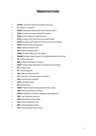 5
ABBREVIATIONS
DG EAC: Directorate General for Education and Culture
E+: Erasmus+ Programme
EACEA: Educational, Audiovisual & Culture Executive Agency
ECAS: European Commission Authentication System
ECHE: Erasmus Charter for Higher Education
ECTS: European Credit Transfer and Accumulation System
ECVET: European Credit System for Vocation Education and Training
EHEA: European Higher Education Area
EIB: European Investment Bank
ELL: European Language Label
EQAR: European Quality Assurance Register
EQAVET: European Quality Assurance in Vocational Education and Training
EP: European Parliament
EQF: European Qualifications Framework
ESCO: European Skills, Competences, Qualifications & Occupations
EU: European Union
FR: Financial Regulation
HEI: Higher education institution
ICT: Information and Communication Technology
ISP: Intensive Study Programme
JMD: Joint Master Degree
NA: National Agency
NARIC: National Academic Recognition Information Centre
NQF: National Qualifications Framework
OECD: Organisation of Economic Cooperation and Development
OER: Open Educational Resources
OMC: Open Method of Coordination
PIC: Personal Identification Code
URF: Unique Registration Facility
VET: Vocational Education and Training
 