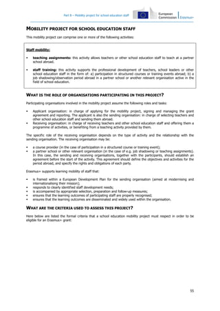 Part B – Mobility project for school education staff
55
MOBILITY PROJECT FOR SCHOOL EDUCATION STAFF
This mobility project can comprise one or more of the following activities:
Staff mobility:
teaching assignments: this activity allows teachers or other school education staff to teach at a partner
school abroad.
staff training: this activity supports the professional development of teachers, school leaders or other
school education staff in the form of: a) participation in structured courses or training events abroad; b) a
job shadowing/observation period abroad in a partner school or another relevant organisation active in the
field of school education.
WHAT IS THE ROLE OF ORGANISATIONS PARTICIPATING IN THIS PROJECT?
Participating organisations involved in the mobility project assume the following roles and tasks:
Applicant organisation: in charge of applying for the mobility project, signing and managing the grant
agreement and reporting. The applicant is also the sending organisation: in charge of selecting teachers and
other school education staff and sending them abroad.
Receiving organisation: in charge of receiving teachers and other school education staff and offering them a
programme of activities, or benefiting from a teaching activity provided by them.
The specific role of the receiving organisation depends on the type of activity and the relationship with the
sending organisation. The receiving organisation may be:
a course provider (in the case of participation in a structured course or training event);
a partner school or other relevant organisation (in the case of e.g. job shadowing or teaching assignments).
In this case, the sending and receiving organisations, together with the participants, should establish an
agreement before the start of the activity. This agreement should define the objectives and activities for the
period abroad, and specify the rights and obligations of each party.
Erasmus+ supports learning mobility of staff that:
is framed within a European Development Plan for the sending organisation (aimed at modernising and
internationalising their mission);
responds to clearly identified staff development needs;
is accompanied by appropriate selection, preparation and follow-up measures;
ensures that the learning outcomes of participating staff are properly recognised;
ensures that the learning outcomes are disseminated and widely used within the organisation.
WHAT ARE THE CRITERIA USED TO ASSESS THIS PROJECT?
Here below are listed the formal criteria that a school education mobility project must respect in order to be
eligible for an Erasmus+ grant:
 