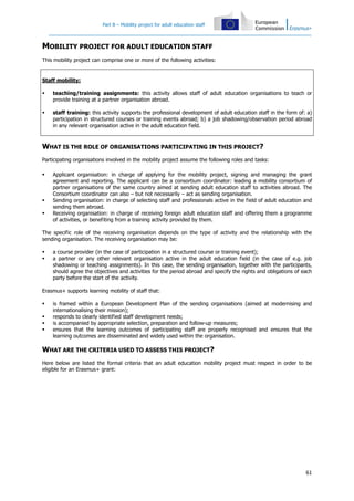 Part B – Mobility project for adult education staff
61
MOBILITY PROJECT FOR ADULT EDUCATION STAFF
This mobility project can comprise one or more of the following activities:
Staff mobility:
teaching/training assignments: this activity allows staff of adult education organisations to teach or
provide training at a partner organisation abroad.
staff training: this activity supports the professional development of adult education staff in the form of: a)
participation in structured courses or training events abroad; b) a job shadowing/observation period abroad
in any relevant organisation active in the adult education field.
WHAT IS THE ROLE OF ORGANISATIONS PARTICIPATING IN THIS PROJECT?
Participating organisations involved in the mobility project assume the following roles and tasks:
Applicant organisation: in charge of applying for the mobility project, signing and managing the grant
agreement and reporting. The applicant can be a consortium coordinator: leading a mobility consortium of
partner organisations of the same country aimed at sending adult education staff to activities abroad. The
Consortium coordinator can also – but not necessarily – act as sending organisation.
Sending organisation: in charge of selecting staff and professionals active in the field of adult education and
sending them abroad.
Receiving organisation: in charge of receiving foreign adult education staff and offering them a programme
of activities, or benefiting from a training activity provided by them.
The specific role of the receiving organisation depends on the type of activity and the relationship with the
sending organisation. The receiving organisation may be:
a course provider (in the case of participation in a structured course or training event);
a partner or any other relevant organisation active in the adult education field (in the case of e.g. job
shadowing or teaching assignments). In this case, the sending organisation, together with the participants,
should agree the objectives and activities for the period abroad and specify the rights and obligations of each
party before the start of the activity.
Erasmus+ supports learning mobility of staff that:
is framed within a European Development Plan of the sending organisations (aimed at modernising and
internationalising their mission);
responds to clearly identified staff development needs;
is accompanied by appropriate selection, preparation and follow-up measures;
ensures that the learning outcomes of participating staff are properly recognised and ensures that the
learning outcomes are disseminated and widely used within the organisation.
WHAT ARE THE CRITERIA USED TO ASSESS THIS PROJECT?
Here below are listed the formal criteria that an adult education mobility project must respect in order to be
eligible for an Erasmus+ grant:
 