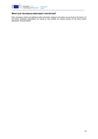 64
Programme
Guide
WHAT ELSE YOU SHOULD KNOW ABOUT THIS ACTION?
More compulsory criteria and additional useful information relating to this Action can be found in the Annex I of
this Guide. Interested organisations are invited to read carefully the relevant sections of this Annex before
applying for financial support
 