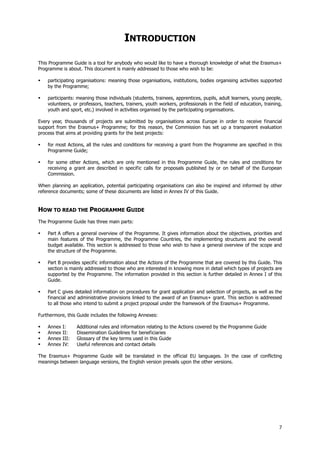 7
INTRODUCTION
This Programme Guide is a tool for anybody who would like to have a thorough knowledge of what the Erasmus+
Programme is about. This document is mainly addressed to those who wish to be:
participating organisations: meaning those organisations, institutions, bodies organising activities supported
by the Programme;
participants: meaning those individuals (students, trainees, apprentices, pupils, adult learners, young people,
volunteers, or professors, teachers, trainers, youth workers, professionals in the field of education, training,
youth and sport, etc.) involved in activities organised by the participating organisations.
Every year, thousands of projects are submitted by organisations across Europe in order to receive financial
support from the Erasmus+ Programme; for this reason, the Commission has set up a transparent evaluation
process that aims at providing grants for the best projects:
for most Actions, all the rules and conditions for receiving a grant from the Programme are specified in this
Programme Guide;
for some other Actions, which are only mentioned in this Programme Guide, the rules and conditions for
receiving a grant are described in specific calls for proposals published by or on behalf of the European
Commission.
When planning an application, potential participating organisations can also be inspired and informed by other
reference documents; some of these documents are listed in Annex IV of this Guide.
HOW TO READ THE PROGRAMME GUIDE
The Programme Guide has three main parts:
Part A offers a general overview of the Programme. It gives information about the objectives, priorities and
main features of the Programme, the Programme Countries, the implementing structures and the overall
budget available. This section is addressed to those who wish to have a general overview of the scope and
the structure of the Programme.
Part B provides specific information about the Actions of the Programme that are covered by this Guide. This
section is mainly addressed to those who are interested in knowing more in detail which types of projects are
supported by the Programme. The information provided in this section is further detailed in Annex I of this
Guide.
Part C gives detailed information on procedures for grant application and selection of projects, as well as the
financial and administrative provisions linked to the award of an Erasmus+ grant. This section is addressed
to all those who intend to submit a project proposal under the framework of the Erasmus+ Programme.
Furthermore, this Guide includes the following Annexes:
Annex I: Additional rules and information relating to the Actions covered by the Programme Guide
Annex II: Dissemination Guidelines for beneficiaries
Annex III: Glossary of the key terms used in this Guide
Annex IV: Useful references and contact details
The Erasmus+ Programme Guide will be translated in the official EU languages. In the case of conflicting
meanings between language versions, the English version prevails upon the other versions.
 