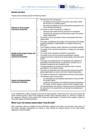Part B – Mobility project for young people and youth workers
71
AWARD CRITERIA
Projects will be assessed against the following criteria:
Relevance of the project
(maximum 30 points)
The relevance of the proposal to:
- the objectives and priorities of the Action (see section "What
are the aims of a mobility project")
- the needs and objectives of the participating organisations and
of the individual participants
The extent to which the proposal is suitable of:
- producing high-quality learning outcomes for participants
- reinforcing the capacities and international scope of the partici-
pating organisations
The extent to which the project involves young people with fewer
opportunities
Quality of the project design and
implementation
(maximum 40 points)
The clarity, completeness and quality of all the phases of the project
proposal (preparation, implementation of mobility activities and
follow-up)
The consistency between project objectives and activities proposed
The quality of the practical arrangements, management and support
modalities
The quality of the preparation provided to participants
The quality of the non-formal learning participative methods
proposed and active involvement of young people at all levels of the
project
The quality of arrangements for the recognition and validation of
participants' learning outcomes, as well as the consistent use of
European transparency and recognition tools
The appropriateness of measures for selecting and/or involving
participants in the mobility activities
• The quality of cooperation and communication between the partici-
pating organisations, as well as with other relevant stakeholders
Impact and dissemination
(maximum 30 points)
The quality of measures for evaluating the outcomes of the project.
The potential impact of the project:
- on participants and participating organisations during and after
the project lifetime
- outside the organisations and individuals directly participating in
the project, at local, regional, national and/or European levels
The appropriateness and quality of measures aimed at disseminating
the outcomes of the project within and outside the participating or-
ganisations
To be considered for funding, proposals must score at least 60 points. Furthermore, they must score at least half
of the maximum points in each of the categories of award criteria mentioned above (i.e. minimum 15 points for
the categories "relevance of the project" and "impact and dissemination"; 20 points for the category "quality of
the project design and implementation").
WHAT ELSE YOU SHOULD KNOW ABOUT THIS ACTION?
More compulsory criteria and additional useful information relating to this Action can be found in the Annex I of
this Guide. Interested organisations are invited to read carefully the relevant sections of this Annex before
applying for financial support.
 