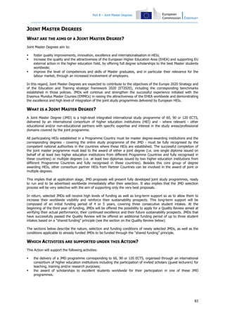 Part B – Joint Master Degrees
83
JOINT MASTER DEGREES
WHAT ARE THE AIMS OF A JOINT MASTER DEGREE?
Joint Master Degrees aim to:
foster quality improvements, innovation, excellence and internationalisation in HEIs;
increase the quality and the attractiveness of the European Higher Education Area (EHEA) and supporting EU
external action in the higher education field, by offering full degree scholarships to the best Master students
worldwide;
improve the level of competences and skills of Master graduates, and in particular their relevance for the
labour market, through an increased involvement of employers.
In this regard, Joint Master Degrees are expected to contribute to the objectives of the Europe 2020 Strategy and
of the Education and Training strategic framework 2020 (ET2020), including the corresponding benchmarks
established in those policies. JMDs will continue and strengthen the successful experience initiated with the
Erasmus Mundus Master Courses (EMMCs) in raising the attractiveness of the EHEA worldwide and demonstrating
the excellence and high level of integration of the joint study programmes delivered by European HEIs.
WHAT IS A JOINT MASTER DEGREE?
A Joint Master Degree (JMD) is a high-level integrated international study programme of 60, 90 or 120 ECTS,
delivered by an international consortium of higher education institutions (HEI) and - where relevant - other
educational and/or non-educational partners with specific expertise and interest in the study areas/professional
domains covered by the joint programme.
All participating HEIs established in a Programme Country must be master degree-awarding institutions and the
corresponding degrees - covering the entire study programme of the JMD - must be fully recognised by the
competent national authorities in the countries where these HEIs are established. The successful completion of
the joint master programme must lead to the award of either a joint degree (i.e. one single diploma issued on
behalf of at least two higher education institutions from different Programme Countries and fully recognised in
these countries) or multiple degrees (i.e. at least two diplomas issued by two higher education institutions from
different Programme Countries and fully recognised in these countries). Besides this core group of degree
awarding HEIs, other consortium partner HEIs from Partner Countries can be involved in the award of joint or
multiple degrees.
This implies that at application stage, JMD proposals will present fully developed joint study programmes, ready
to run and to be advertised worldwide immediately after their selection. It also implies that the JMD selection
process will be very selective with the aim of supporting only the very best proposals.
In return, selected JMDs will receive high levels of funding as well as long-term support so as to allow them to
increase their worldwide visibility and reinforce their sustainability prospects. This long-term support will be
composed of an initial funding period of 4 or 5 years, covering three consecutive student intakes. At the
beginning of the third year of funding, JMDs will be offered the possibility to apply for a Quality Review aimed at
verifying their actual performance, their continued excellence and their future sustainability prospects. JMDs that
have successfully passed the Quality Review will be offered an additional funding period of up to three student
intakes based on a "shared funding" principle (see the section on the Quality Review below).
The sections below describe the nature, selection and funding conditions of newly selected JMDs, as well as the
conditions applicable to already funded JMDs to be funded through the "shared funding" principle.
WHICH ACTIVITIES ARE SUPPORTED UNDER THIS ACTION?
This Action will support the following activities:
the delivery of a JMD programme corresponding to 60, 90 or 120 ECTS, organised through an international
consortium of higher education institutions including the participation of invited scholars (guest lecturers) for
teaching, training and/or research purposes;
the award of scholarships to excellent students worldwide for their participation in one of these JMD
programmes.
 