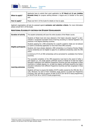 86
Programme
Guide
When to apply?
Applicants have to submit their grant application by 27 March at 12 pm (midday
Brussels time) for projects starting between 1 August and 31 October of the same
year.
How to apply? Please see Part C of this Guide for details on how to apply.
Applicant organisations will also be assessed against exclusion and selection criteria. For more information
please consult Part C of this Guide.
ADDITIONAL ELIGIBILITY CRITERIA FOR STUDENT SCHOLARSHIPS
Duration of activity The student scholarship will cover the entire duration of the Master course.
Eligible participants
Students at Master level who have obtained a first higher education degree18
or dem-
onstrate a recognised equivalent level of learning according to national legislation and
practices in the degree awarding countries.
Students applying for a JMD scholarship for a specific academic intake are not allowed
to submit a scholarship application to more than three JMD consortia.
Students who have already obtained a JMD scholarship or an Erasmus Mundus Master
Course scholarship are not eligible to apply for an additional scholarship under the JMD
action.
A minimum of 75 % of JMD scholarships will be earmarked for candidates from Partner
Countries.
Learning outcomes
The successful completion of the JMD programme must lead to the award of either a
joint degree (i.e. one single degree certificate issued on behalf of at least two higher
education institutions from different Programme Countries and fully recognised in these
countries) or multiple degrees (i.e. at least two degree certificates issued by two higher
education institutions from different Programme Countries and fully recognised in these
countries).
Students will have to acquire the totality of ECTS credits covered by the JMD (60, 90 or
120). Moreover, for each of their mandatory study period in at least two Programme
Countries, they will have to acquire at least 20 ECTS (for 60 ECTS study programmes)
or 30 ECTS (for 90 or 120 ECTS study programmes).
18
While this condition must necessarily be fulfilled at the time of enrolment, JMD consortia may decide to accept scholarship applications from
students in the last year of their first higher education degree.
 