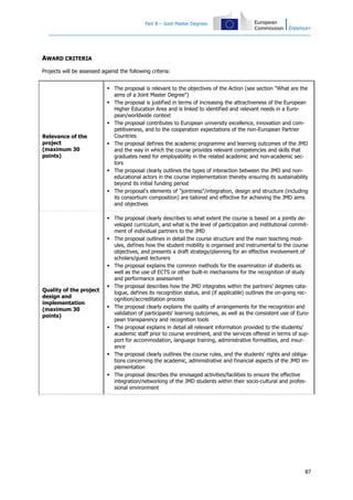 Part B – Joint Master Degrees
87
AWARD CRITERIA
Projects will be assessed against the following criteria:
Relevance of the
project
(maximum 30
points)
The proposal is relevant to the objectives of the Action (see section "What are the
aims of a Joint Master Degree")
The proposal is justified in terms of increasing the attractiveness of the European
Higher Education Area and is linked to identified and relevant needs in a Euro-
pean/worldwide context
The proposal contributes to European university excellence, innovation and com-
petitiveness, and to the cooperation expectations of the non-European Partner
Countries
The proposal defines the academic programme and learning outcomes of the JMD
and the way in which the course provides relevant competencies and skills that
graduates need for employability in the related academic and non-academic sec-
tors
The proposal clearly outlines the types of interaction between the JMD and non-
educational actors in the course implementation thereby ensuring its sustainability
beyond its initial funding period
The proposal's elements of "jointness"/integration, design and structure (including
its consortium composition) are tailored and effective for achieving the JMD aims
and objectives
Quality of the project
design and
implementation
(maximum 30
points)
The proposal clearly describes to what extent the course is based on a jointly de-
veloped curriculum, and what is the level of participation and institutional commit-
ment of individual partners to the JMD
The proposal outlines in detail the course structure and the main teaching mod-
ules, defines how the student mobility is organised and instrumental to the course
objectives, and presents a draft strategy/planning for an effective involvement of
scholars/guest lecturers
The proposal explains the common methods for the examination of students as
well as the use of ECTS or other built-in mechanisms for the recognition of study
and performance assessment
The proposal describes how the JMD integrates within the partners' degrees cata-
logue, defines its recognition status, and (if applicable) outlines the on-going rec-
ognition/accreditation process
The proposal clearly explains the quality of arrangements for the recognition and
validation of participants' learning outcomes, as well as the consistent use of Euro-
pean transparency and recognition tools
The proposal explains in detail all relevant information provided to the students/
academic staff prior to course enrolment, and the services offered in terms of sup-
port for accommodation, language training, administrative formalities, and insur-
ance
The proposal clearly outlines the course rules, and the students' rights and obliga-
tions concerning the academic, administrative and financial aspects of the JMD im-
plementation
The proposal describes the envisaged activities/facilities to ensure the effective
integration/networking of the JMD students within their socio-cultural and profes-
sional environment
 