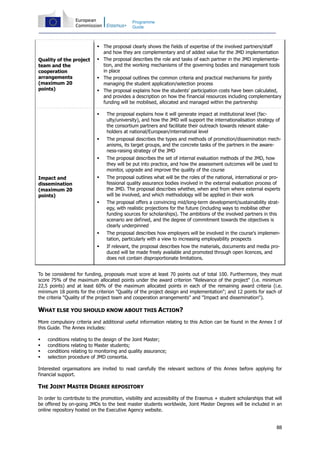 88
Programme
Guide
Quality of the project
team and the
cooperation
arrangements
(maximum 20
points)
The proposal clearly shows the fields of expertise of the involved partners/staff
and how they are complementary and of added value for the JMD implementation
The proposal describes the role and tasks of each partner in the JMD implementa-
tion, and the working mechanisms of the governing bodies and management tools
in place
The proposal outlines the common criteria and practical mechanisms for jointly
managing the student application/selection process
The proposal explains how the students' participation costs have been calculated,
and provides a description on how the financial resources including complementary
funding will be mobilised, allocated and managed within the partnership
Impact and
dissemination
(maximum 20
points)
The proposal explains how it will generate impact at institutional level (fac-
ulty/university), and how the JMD will support the internationalisation strategy of
the consortium partners and facilitate their outreach towards relevant stake-
holders at national/European/international level
The proposal describes the types and methods of promotion/dissemination mech-
anisms, its target groups, and the concrete tasks of the partners in the aware-
ness-raising strategy of the JMD
The proposal describes the set of internal evaluation methods of the JMD, how
they will be put into practice, and how the assessment outcomes will be used to
monitor, upgrade and improve the quality of the course
The proposal outlines what will be the roles of the national, international or pro-
fessional quality assurance bodies involved in the external evaluation process of
the JMD. The proposal describes whether, when and from where external experts
will be involved, and which methodology will be applied in their work
The proposal offers a convincing mid/long-term development/sustainability strat-
egy, with realistic projections for the future (including ways to mobilise other
funding sources for scholarships). The ambitions of the involved partners in this
scenario are defined, and the degree of commitment towards the objectives is
clearly underpinned
The proposal describes how employers will be involved in the course's implemen-
tation, particularly with a view to increasing employability prospects
If relevant, the proposal describes how the materials, documents and media pro-
duced will be made freely available and promoted through open licences, and
does not contain disproportionate limitations.
To be considered for funding, proposals must score at least 70 points out of total 100. Furthermore, they must
score 75% of the maximum allocated points under the award criterion "Relevance of the project" (i.e. minimum
22,5 points) and at least 60% of the maximum allocated points in each of the remaining award criteria (i.e.
minimum 18 points for the criterion "Quality of the project design and implementation"; and 12 points for each of
the criteria "Quality of the project team and cooperation arrangements" and "Impact and dissemination").
WHAT ELSE YOU SHOULD KNOW ABOUT THIS ACTION?
More compulsory criteria and additional useful information relating to this Action can be found in the Annex I of
this Guide. The Annex includes:
conditions relating to the design of the Joint Master;
conditions relating to Master students;
conditions relating to monitoring and quality assurance;
selection procedure of JMD consortia.
Interested organisations are invited to read carefully the relevant sections of this Annex before applying for
financial support.
THE JOINT MASTER DEGREE REPOSITORY
In order to contribute to the promotion, visibility and accessibility of the Erasmus + student scholarships that will
be offered by on-going JMDs to the best master students worldwide, Joint Master Degrees will be included in an
online repository hosted on the Executive Agency website.
 