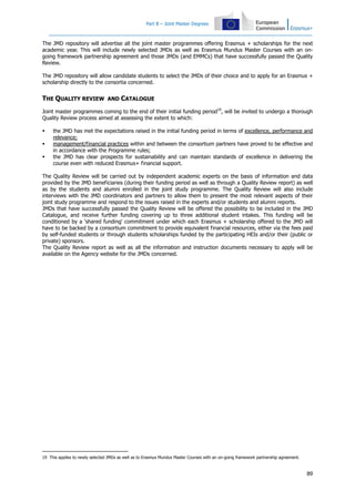 Part B – Joint Master Degrees
89
The JMD repository will advertise all the joint master programmes offering Erasmus + scholarships for the next
academic year. This will include newly selected JMDs as well as Erasmus Mundus Master Courses with an on-
going framework partnership agreement and those JMDs (and EMMCs) that have successfully passed the Quality
Review.
The JMD repository will allow candidate students to select the JMDs of their choice and to apply for an Erasmus +
scholarship directly to the consortia concerned.
THE QUALITY REVIEW AND CATALOGUE
Joint master programmes coming to the end of their initial funding period19
, will be invited to undergo a thorough
Quality Review process aimed at assessing the extent to which:
the JMD has met the expectations raised in the initial funding period in terms of excellence, performance and
relevance;
management/financial practices within and between the consortium partners have proved to be effective and
in accordance with the Programme rules;
the JMD has clear prospects for sustainability and can maintain standards of excellence in delivering the
course even with reduced Erasmus+ financial support.
The Quality Review will be carried out by independent academic experts on the basis of information and data
provided by the JMD beneficiaries (during their funding period as well as through a Quality Review report) as well
as by the students and alumni enrolled in the joint study programme. The Quality Review will also include
interviews with the JMD coordinators and partners to allow them to present the most relevant aspects of their
joint study programme and respond to the issues raised in the experts and/or students and alumni reports.
JMDs that have successfully passed the Quality Review will be offered the possibility to be included in the JMD
Catalogue, and receive further funding covering up to three additional student intakes. This funding will be
conditioned by a 'shared funding' commitment under which each Erasmus + scholarship offered to the JMD will
have to be backed by a consortium commitment to provide equivalent financial resources, either via the fees paid
by self-funded students or through students scholarships funded by the participating HEIs and/or their (public or
private) sponsors.
The Quality Review report as well as all the information and instruction documents necessary to apply will be
available on the Agency website for the JMDs concerned.
19 This applies to newly selected JMDs as well as to Erasmus Mundus Master Courses with an on-going framework partnership agreement.
 