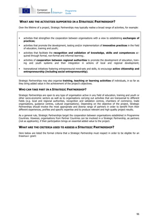 96
Programme
Guide
WHAT ARE THE ACTIVITIES SUPPORTED IN A STRATEGIC PARTNERSHIP?
Over the lifetime of a project, Strategic Partnerships may typically realise a broad range of activities, for example:
activities that strengthen the cooperation between organisations with a view to establishing exchanges of
practices;
activities that promote the development, testing and/or implementation of innovative practices in the field
of education, training and youth;
activities that facilitate the recognition and validation of knowledge, skills and competences ac-
quired through formal, non-formal and informal learning;.
activities of cooperation between regional authorities to promote the development of education, train-
ing and youth systems and their integration in actions of local and regional development;
transnational initiatives fostering entrepreneurial mind-sets and skills, to encourage active citizenship and
entrepreneurship (including social entrepreneurship).
Strategic Partnerships may also organise training, teaching or learning activities of individuals, in so far as
they bring added value in the achievement of the project's objectives.
WHO CAN TAKE PART IN A STRATEGIC PARTNERSHIP?
Strategic Partnerships are open to any type of organisation active in any field of education, training and youth or
other socio-economic sectors as well as to organisations carrying out activities that are transversal to different
fields (e.g. local and regional authorities, recognition and validation centres, chambers of commerce, trade
organisations, guidance centres, cultural organisations). Depending on the objective of the project, Strategic
Partnerships should involve the most appropriate and diverse range of partners in order to benefit from their
different experiences, profiles and specific expertise and to produce relevant and high quality project results.
As a general rule, Strategic Partnerships target the cooperation between organisations established in Programme
Countries. However, organisations from Partner Countries can be involved in a Strategic Partnership, as partners
(not as applicants), if their participation brings an essential added value to the project.
WHAT ARE THE CRITERIA USED TO ASSESS A STRATEGIC PARTNERSHIP?
Here below are listed the formal criteria that a Strategic Partnership must respect in order to be eligible for an
Erasmus+ grant:
 