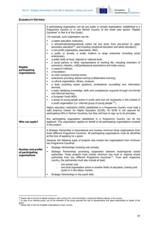 Part B – Strategic Partnerships in the field of education, training and youth
97
ELIGIBILITY CRITERIA
Eligible
participating
organisations
A participating organisation can be any public or private organisation, established in a
Programme Country or in any Partner Country of the world (see section "Eligible
Countries" in Part A of this Guide).
For example, such organisation can be:
a higher education institution;
a school/institute/educational centre (at any level, from pre-school to upper
secondary education20
, and including vocational education and adult education);
a non-profit organisation, association, NGO;
a public or private, a small, medium or large enterprise (including social
enterprises);
a public body at local, regional or national level;
a social partner or other representative of working life, including chambers of
commerce, industry, craft/professional associations and trade unions;
a research institute;
a foundation;
an inter-company training centre;
enterprises providing shared training (collaborative training);
a cultural organisation, library, museum;
a body providing career guidance, professional counselling and information
services;
a body validating knowledge, skills and competences acquired through non-formal
and informal learning;
a European Youth NGO;
a group of young people active in youth work but not necessarily in the context of
a youth organisation (i.e. informal group of young people
21
).
Higher education institutions (HEIs) established in a Programme Country must hold a
valid Erasmus Charter for Higher Education (ECHE). An ECHE is not required for
participating HEIs in Partner Countries, but they will have to sign up to its principles.
Who can apply?
Any participating organisation established in a Programme Country can be the
applicant. This organisation applies on behalf of all participating organisations involved
in the project.
Number and profile
of participating
organisations
A Strategic Partnership is transnational and involves minimum three organisations from
three different Programme Countries. All participating organisations must be identified
at the time of applying for a grant.
However, the following types of projects may involve two organisations from minimum
two Programme Countries:
Strategic Partnerships involving only schools;
Strategic Partnerships promoting cooperation between local/regional school
authorities. These projects must involve minimum two local or regional school
authorities from two different Programme Countries 22
. From each respective
country, the partnership must also include at least:
− one school; and
− one local organisation active in another fields of education, training and
youth or in the labour market.
Strategic Partnerships in the youth field.
20
Please refer to the list of eligible schools in each country. For more information, contact the National Agency in the country.
21
In case of an informal group, one of the members of the group assumes the role of representative and takes responsibility on behalf of the
group.
22
Please refer to the list of eligible organisations in each country.
 