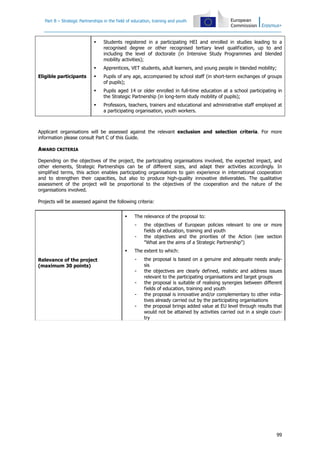 Part B – Strategic Partnerships in the field of education, training and youth
99
Eligible participants
Students registered in a participating HEI and enrolled in studies leading to a
recognised degree or other recognised tertiary level qualification, up to and
including the level of doctorate (in Intensive Study Programmes and blended
mobility activities);
Apprentices, VET students, adult learners, and young people in blended mobility;
Pupils of any age, accompanied by school staff (in short-term exchanges of groups
of pupils);
Pupils aged 14 or older enrolled in full-time education at a school participating in
the Strategic Partnership (in long-term study mobility of pupils);
Professors, teachers, trainers and educational and administrative staff employed at
a participating organisation, youth workers.
Applicant organisations will be assessed against the relevant exclusion and selection criteria. For more
information please consult Part C of this Guide.
AWARD CRITERIA
Depending on the objectives of the project, the participating organisations involved, the expected impact, and
other elements, Strategic Partnerships can be of different sizes, and adapt their activities accordingly. In
simplified terms, this action enables participating organisations to gain experience in international cooperation
and to strengthen their capacities, but also to produce high-quality innovative deliverables. The qualitative
assessment of the project will be proportional to the objectives of the cooperation and the nature of the
organisations involved.
Projects will be assessed against the following criteria:
Relevance of the project
(maximum 30 points)
The relevance of the proposal to:
- the objectives of European policies relevant to one or more
fields of education, training and youth
- the objectives and the priorities of the Action (see section
"What are the aims of a Strategic Partnership")
The extent to which:
- the proposal is based on a genuine and adequate needs analy-
sis
- the objectives are clearly defined, realistic and address issues
relevant to the participating organisations and target groups
- the proposal is suitable of realising synergies between different
fields of education, training and youth
- the proposal is innovative and/or complementary to other initia-
tives already carried out by the participating organisations
- the proposal brings added value at EU level through results that
would not be attained by activities carried out in a single coun-
try
 
