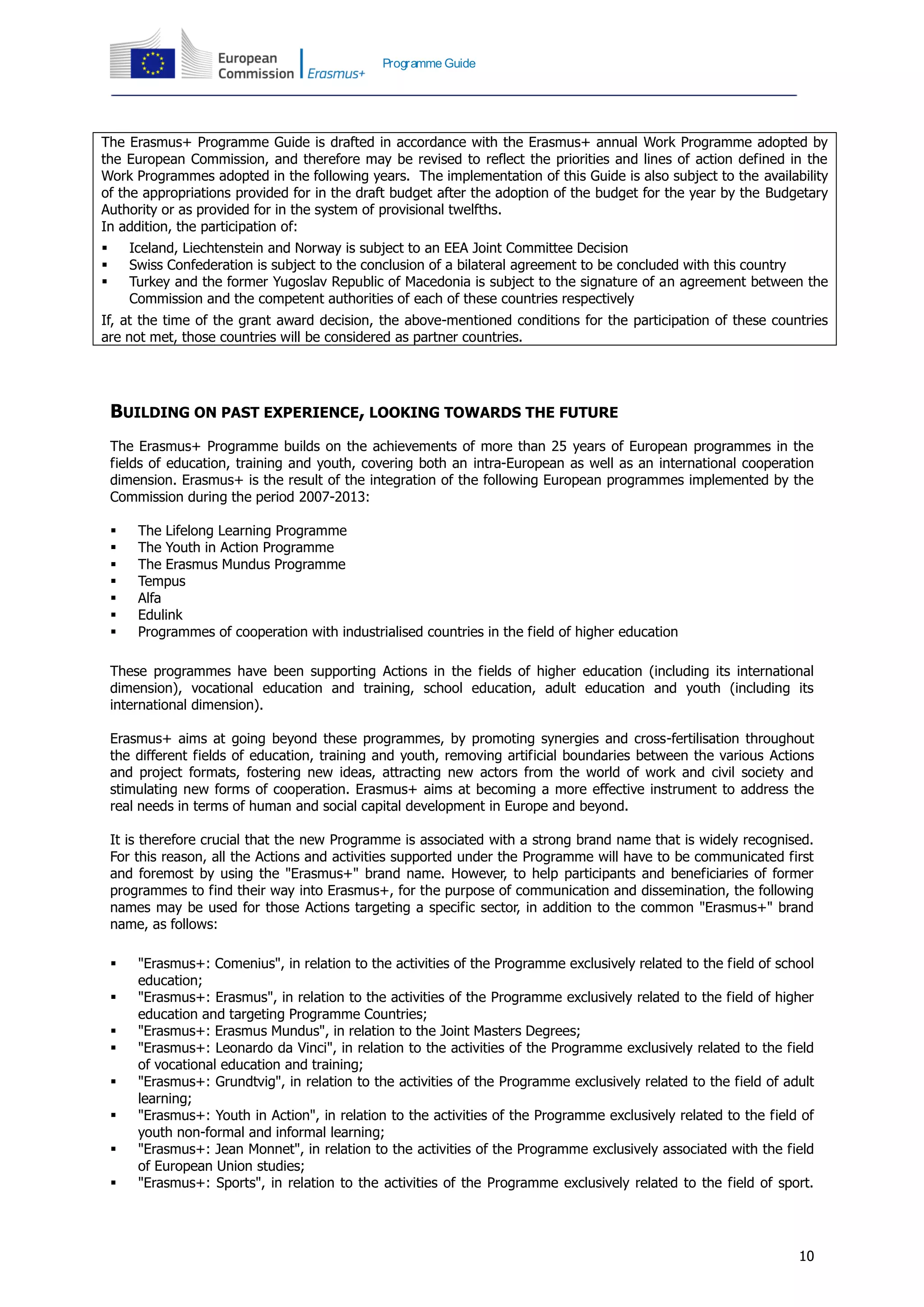 10
Programme Guide
The Erasmus+ Programme Guide is drafted in accordance with the Erasmus+ annual Work Programme adopted by
the European Commission, and therefore may be revised to reflect the priorities and lines of action defined in the
Work Programmes adopted in the following years. The implementation of this Guide is also subject to the availability
of the appropriations provided for in the draft budget after the adoption of the budget for the year by the Budgetary
Authority or as provided for in the system of provisional twelfths.
In addition, the participation of:
 Iceland, Liechtenstein and Norway is subject to an EEA Joint Committee Decision
 Swiss Confederation is subject to the conclusion of a bilateral agreement to be concluded with this country
 Turkey and the former Yugoslav Republic of Macedonia is subject to the signature of an agreement between the
Commission and the competent authorities of each of these countries respectively
If, at the time of the grant award decision, the above-mentioned conditions for the participation of these countries
are not met, those countries will be considered as partner countries.
BUILDING ON PAST EXPERIENCE, LOOKING TOWARDS THE FUTURE
The Erasmus+ Programme builds on the achievements of more than 25 years of European programmes in the
fields of education, training and youth, covering both an intra-European as well as an international cooperation
dimension. Erasmus+ is the result of the integration of the following European programmes implemented by the
Commission during the period 2007-2013:
 The Lifelong Learning Programme
 The Youth in Action Programme
 The Erasmus Mundus Programme
 Tempus
 Alfa
 Edulink
 Programmes of cooperation with industrialised countries in the field of higher education
These programmes have been supporting Actions in the fields of higher education (including its international
dimension), vocational education and training, school education, adult education and youth (including its
international dimension).
Erasmus+ aims at going beyond these programmes, by promoting synergies and cross-fertilisation throughout
the different fields of education, training and youth, removing artificial boundaries between the various Actions
and project formats, fostering new ideas, attracting new actors from the world of work and civil society and
stimulating new forms of cooperation. Erasmus+ aims at becoming a more effective instrument to address the
real needs in terms of human and social capital development in Europe and beyond.
It is therefore crucial that the new Programme is associated with a strong brand name that is widely recognised.
For this reason, all the Actions and activities supported under the Programme will have to be communicated first
and foremost by using the "Erasmus+" brand name. However, to help participants and beneficiaries of former
programmes to find their way into Erasmus+, for the purpose of communication and dissemination, the following
names may be used for those Actions targeting a specific sector, in addition to the common "Erasmus+" brand
name, as follows:
 "Erasmus+: Comenius", in relation to the activities of the Programme exclusively related to the field of school
education;
 "Erasmus+: Erasmus", in relation to the activities of the Programme exclusively related to the field of higher
education and targeting Programme Countries;
 "Erasmus+: Erasmus Mundus", in relation to the Joint Masters Degrees;
 "Erasmus+: Leonardo da Vinci", in relation to the activities of the Programme exclusively related to the field
of vocational education and training;
 "Erasmus+: Grundtvig", in relation to the activities of the Programme exclusively related to the field of adult
learning;
 "Erasmus+: Youth in Action", in relation to the activities of the Programme exclusively related to the field of
youth non-formal and informal learning;
 "Erasmus+: Jean Monnet", in relation to the activities of the Programme exclusively associated with the field
of European Union studies;
 "Erasmus+: Sports", in relation to the activities of the Programme exclusively related to the field of sport.
 