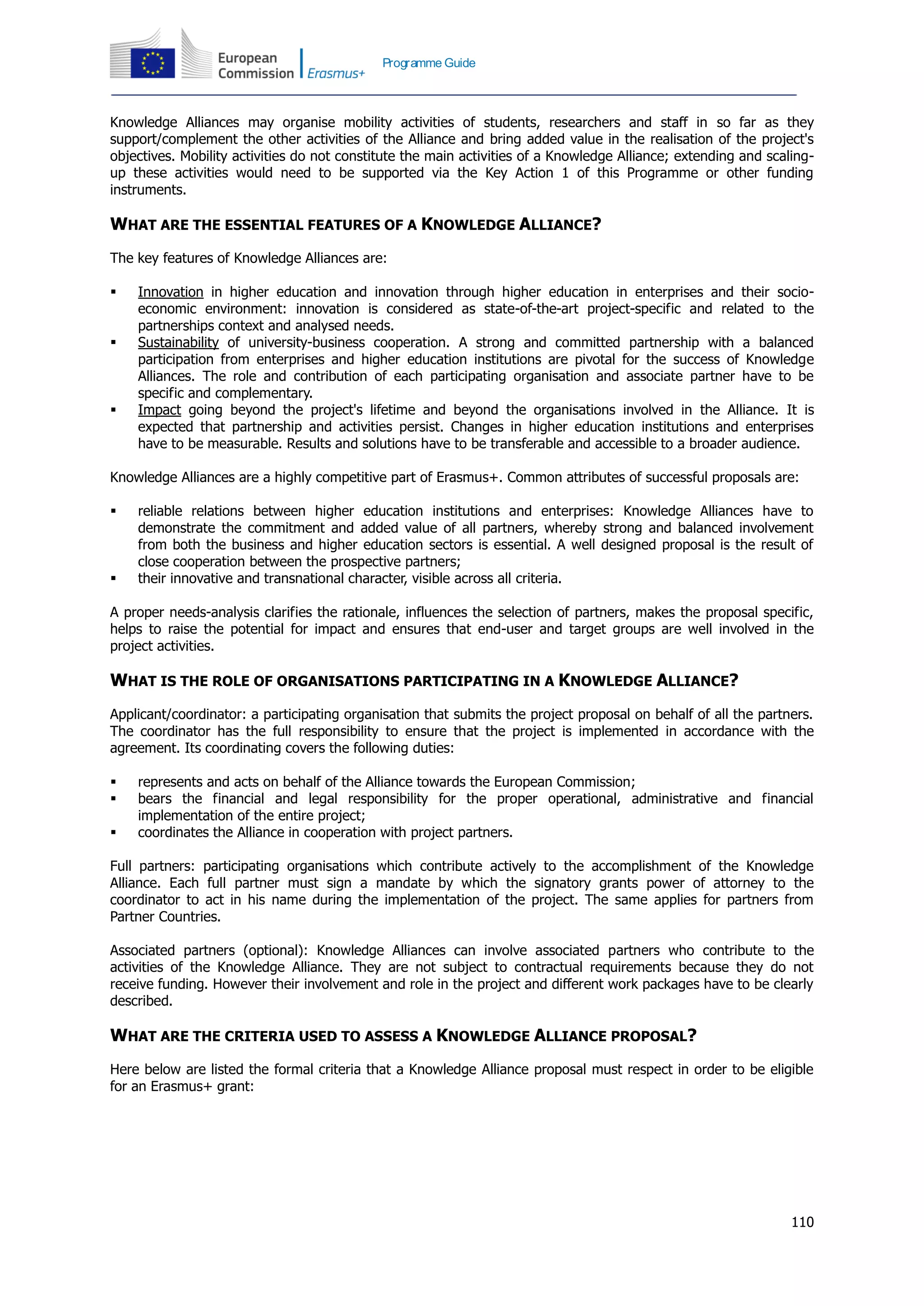 110
Programme Guide
Knowledge Alliances may organise mobility activities of students, researchers and staff in so far as they
support/complement the other activities of the Alliance and bring added value in the realisation of the project's
objectives. Mobility activities do not constitute the main activities of a Knowledge Alliance; extending and scaling-
up these activities would need to be supported via the Key Action 1 of this Programme or other funding
instruments.
WHAT ARE THE ESSENTIAL FEATURES OF A KNOWLEDGE ALLIANCE?
The key features of Knowledge Alliances are:
 Innovation in higher education and innovation through higher education in enterprises and their socio-
economic environment: innovation is considered as state-of-the-art project-specific and related to the
partnerships context and analysed needs.
 Sustainability of university-business cooperation. A strong and committed partnership with a balanced
participation from enterprises and higher education institutions are pivotal for the success of Knowledge
Alliances. The role and contribution of each participating organisation and associate partner have to be
specific and complementary.
 Impact going beyond the project's lifetime and beyond the organisations involved in the Alliance. It is
expected that partnership and activities persist. Changes in higher education institutions and enterprises
have to be measurable. Results and solutions have to be transferable and accessible to a broader audience.
Knowledge Alliances are a highly competitive part of Erasmus+. Common attributes of successful proposals are:
 reliable relations between higher education institutions and enterprises: Knowledge Alliances have to
demonstrate the commitment and added value of all partners, whereby strong and balanced involvement
from both the business and higher education sectors is essential. A well designed proposal is the result of
close cooperation between the prospective partners;
 their innovative and transnational character, visible across all criteria.
A proper needs-analysis clarifies the rationale, influences the selection of partners, makes the proposal specific,
helps to raise the potential for impact and ensures that end-user and target groups are well involved in the
project activities.
WHAT IS THE ROLE OF ORGANISATIONS PARTICIPATING IN A KNOWLEDGE ALLIANCE?
Applicant/coordinator: a participating organisation that submits the project proposal on behalf of all the partners.
The coordinator has the full responsibility to ensure that the project is implemented in accordance with the
agreement. Its coordinating covers the following duties:
 represents and acts on behalf of the Alliance towards the European Commission;
 bears the financial and legal responsibility for the proper operational, administrative and financial
implementation of the entire project;
 coordinates the Alliance in cooperation with project partners.
Full partners: participating organisations which contribute actively to the accomplishment of the Knowledge
Alliance. Each full partner must sign a mandate by which the signatory grants power of attorney to the
coordinator to act in his name during the implementation of the project. The same applies for partners from
Partner Countries.
Associated partners (optional): Knowledge Alliances can involve associated partners who contribute to the
activities of the Knowledge Alliance. They are not subject to contractual requirements because they do not
receive funding. However their involvement and role in the project and different work packages have to be clearly
described.
WHAT ARE THE CRITERIA USED TO ASSESS A KNOWLEDGE ALLIANCE PROPOSAL?
Here below are listed the formal criteria that a Knowledge Alliance proposal must respect in order to be eligible
for an Erasmus+ grant:
 