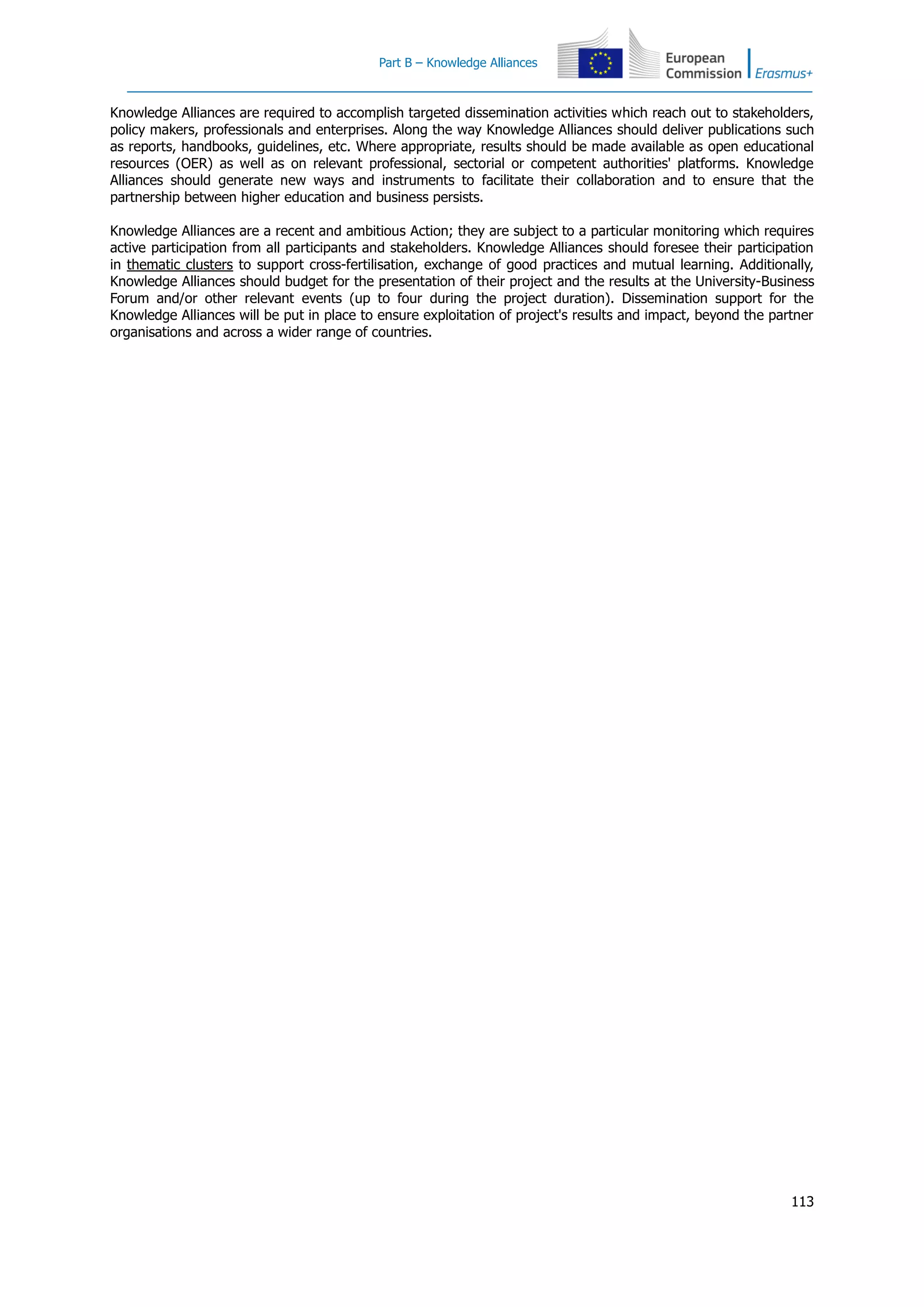 Part B – Knowledge Alliances
113
Knowledge Alliances are required to accomplish targeted dissemination activities which reach out to stakeholders,
policy makers, professionals and enterprises. Along the way Knowledge Alliances should deliver publications such
as reports, handbooks, guidelines, etc. Where appropriate, results should be made available as open educational
resources (OER) as well as on relevant professional, sectorial or competent authorities' platforms. Knowledge
Alliances should generate new ways and instruments to facilitate their collaboration and to ensure that the
partnership between higher education and business persists.
Knowledge Alliances are a recent and ambitious Action; they are subject to a particular monitoring which requires
active participation from all participants and stakeholders. Knowledge Alliances should foresee their participation
in thematic clusters to support cross-fertilisation, exchange of good practices and mutual learning. Additionally,
Knowledge Alliances should budget for the presentation of their project and the results at the University-Business
Forum and/or other relevant events (up to four during the project duration). Dissemination support for the
Knowledge Alliances will be put in place to ensure exploitation of project's results and impact, beyond the partner
organisations and across a wider range of countries.
 