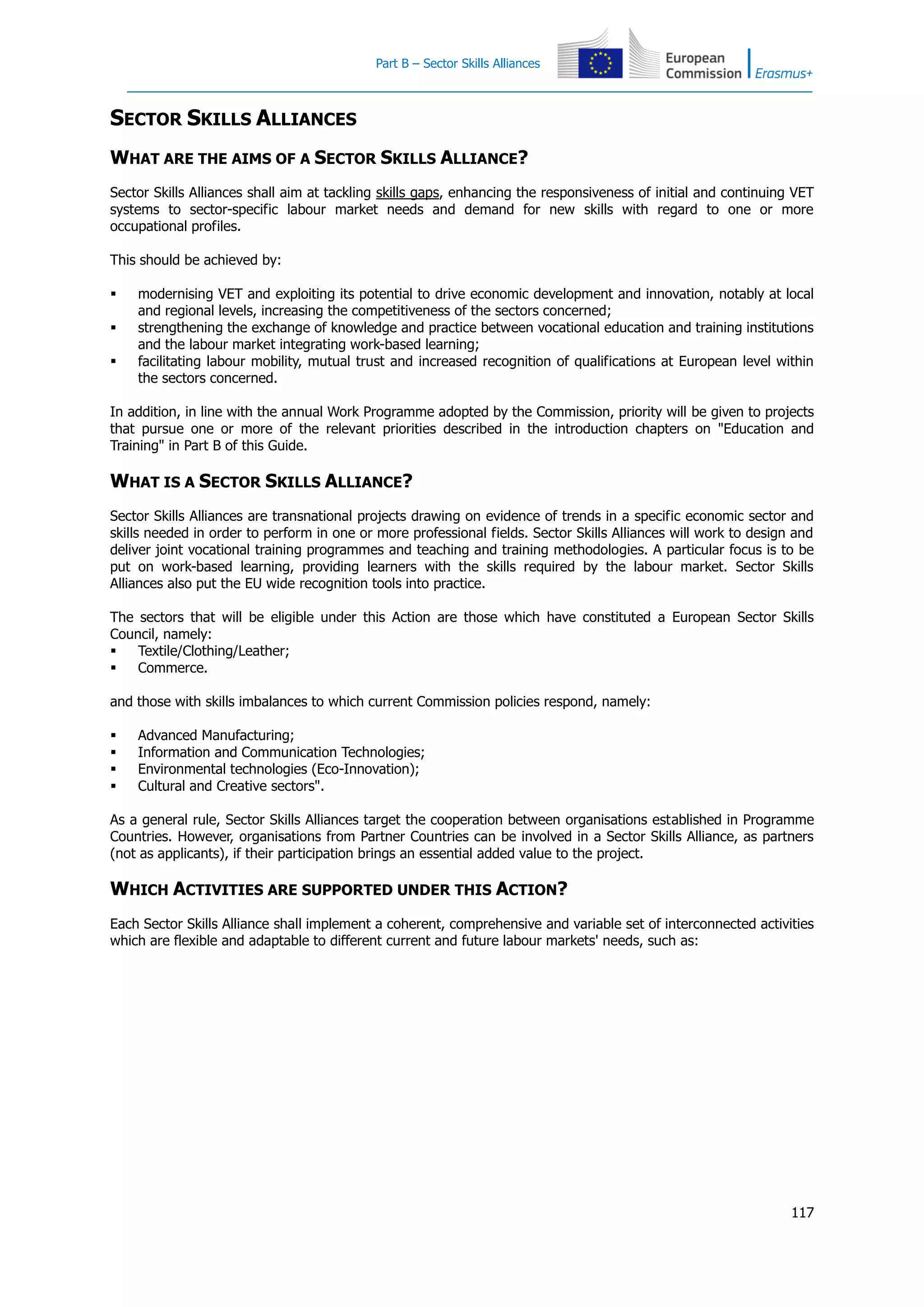 Part B – Sector Skills Alliances
117
SECTOR SKILLS ALLIANCES
WHAT ARE THE AIMS OF A SECTOR SKILLS ALLIANCE?
Sector Skills Alliances shall aim at tackling skills gaps, enhancing the responsiveness of initial and continuing VET
systems to sector-specific labour market needs and demand for new skills with regard to one or more
occupational profiles.
This should be achieved by:
 modernising VET and exploiting its potential to drive economic development and innovation, notably at local
and regional levels, increasing the competitiveness of the sectors concerned;
 strengthening the exchange of knowledge and practice between vocational education and training institutions
and the labour market integrating work-based learning;
 facilitating labour mobility, mutual trust and increased recognition of qualifications at European level within
the sectors concerned.
In addition, in line with the annual Work Programme adopted by the Commission, priority will be given to projects
that pursue one or more of the relevant priorities described in the introduction chapters on "Education and
Training" in Part B of this Guide.
WHAT IS A SECTOR SKILLS ALLIANCE?
Sector Skills Alliances are transnational projects drawing on evidence of trends in a specific economic sector and
skills needed in order to perform in one or more professional fields. Sector Skills Alliances will work to design and
deliver joint vocational training programmes and teaching and training methodologies. A particular focus is to be
put on work-based learning, providing learners with the skills required by the labour market. Sector Skills
Alliances also put the EU wide recognition tools into practice.
The sectors that will be eligible under this Action are those which have constituted a European Sector Skills
Council, namely:
 Textile/Clothing/Leather;
 Commerce.
and those with skills imbalances to which current Commission policies respond, namely:
 Advanced Manufacturing;
 Information and Communication Technologies;
 Environmental technologies (Eco-Innovation);
 Cultural and Creative sectors".
As a general rule, Sector Skills Alliances target the cooperation between organisations established in Programme
Countries. However, organisations from Partner Countries can be involved in a Sector Skills Alliance, as partners
(not as applicants), if their participation brings an essential added value to the project.
WHICH ACTIVITIES ARE SUPPORTED UNDER THIS ACTION?
Each Sector Skills Alliance shall implement a coherent, comprehensive and variable set of interconnected activities
which are flexible and adaptable to different current and future labour markets' needs, such as:
 