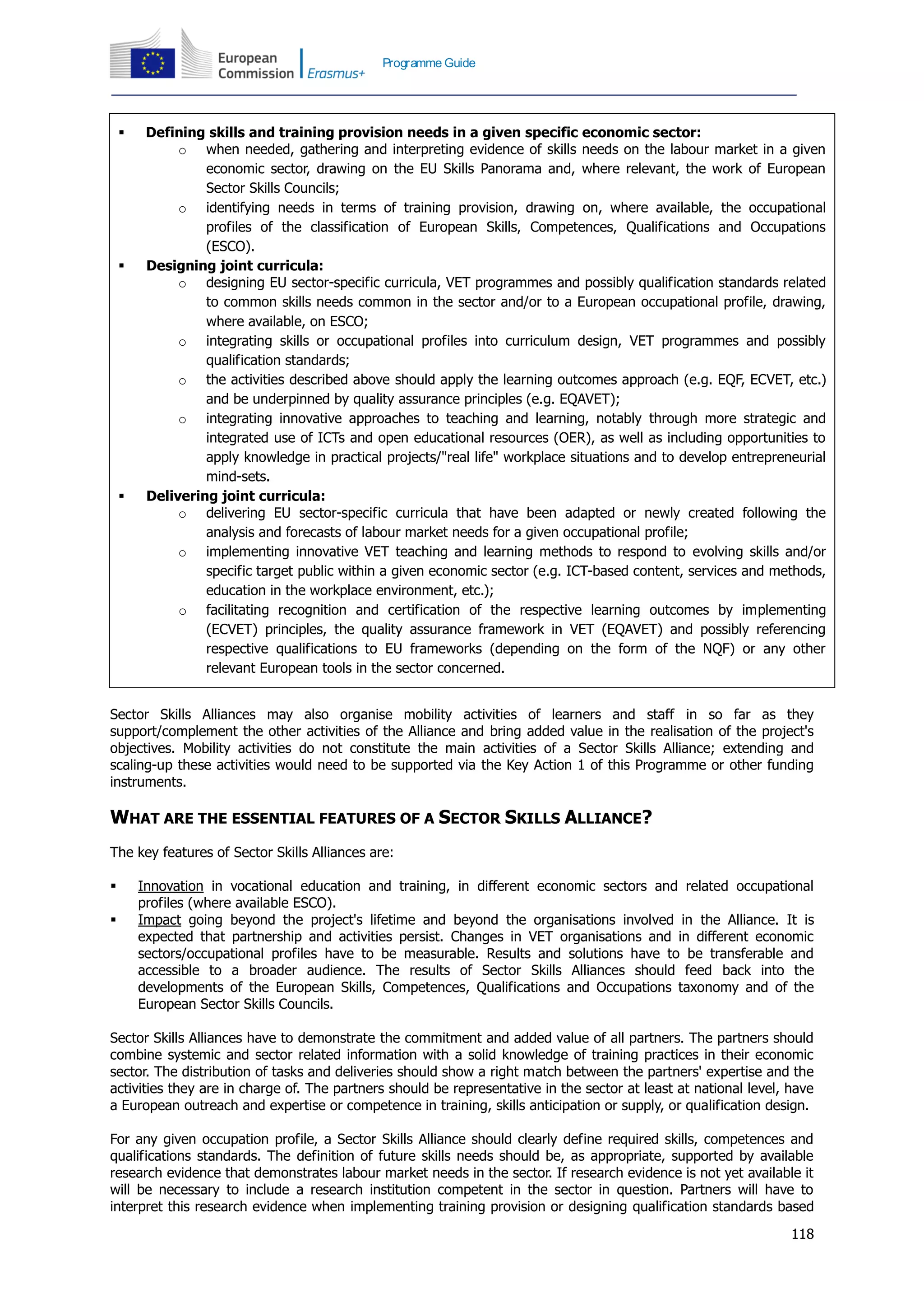 118
Programme Guide
 Defining skills and training provision needs in a given specific economic sector:
o when needed, gathering and interpreting evidence of skills needs on the labour market in a given
economic sector, drawing on the EU Skills Panorama and, where relevant, the work of European
Sector Skills Councils;
o identifying needs in terms of training provision, drawing on, where available, the occupational
profiles of the classification of European Skills, Competences, Qualifications and Occupations
(ESCO).
 Designing joint curricula:
o designing EU sector-specific curricula, VET programmes and possibly qualification standards related
to common skills needs common in the sector and/or to a European occupational profile, drawing,
where available, on ESCO;
o integrating skills or occupational profiles into curriculum design, VET programmes and possibly
qualification standards;
o the activities described above should apply the learning outcomes approach (e.g. EQF, ECVET, etc.)
and be underpinned by quality assurance principles (e.g. EQAVET);
o integrating innovative approaches to teaching and learning, notably through more strategic and
integrated use of ICTs and open educational resources (OER), as well as including opportunities to
apply knowledge in practical projects/"real life" workplace situations and to develop entrepreneurial
mind-sets.
 Delivering joint curricula:
o delivering EU sector-specific curricula that have been adapted or newly created following the
analysis and forecasts of labour market needs for a given occupational profile;
o implementing innovative VET teaching and learning methods to respond to evolving skills and/or
specific target public within a given economic sector (e.g. ICT-based content, services and methods,
education in the workplace environment, etc.);
o facilitating recognition and certification of the respective learning outcomes by implementing
(ECVET) principles, the quality assurance framework in VET (EQAVET) and possibly referencing
respective qualifications to EU frameworks (depending on the form of the NQF) or any other
relevant European tools in the sector concerned.
Sector Skills Alliances may also organise mobility activities of learners and staff in so far as they
support/complement the other activities of the Alliance and bring added value in the realisation of the project's
objectives. Mobility activities do not constitute the main activities of a Sector Skills Alliance; extending and
scaling-up these activities would need to be supported via the Key Action 1 of this Programme or other funding
instruments.
WHAT ARE THE ESSENTIAL FEATURES OF A SECTOR SKILLS ALLIANCE?
The key features of Sector Skills Alliances are:
 Innovation in vocational education and training, in different economic sectors and related occupational
profiles (where available ESCO).
 Impact going beyond the project's lifetime and beyond the organisations involved in the Alliance. It is
expected that partnership and activities persist. Changes in VET organisations and in different economic
sectors/occupational profiles have to be measurable. Results and solutions have to be transferable and
accessible to a broader audience. The results of Sector Skills Alliances should feed back into the
developments of the European Skills, Competences, Qualifications and Occupations taxonomy and of the
European Sector Skills Councils.
Sector Skills Alliances have to demonstrate the commitment and added value of all partners. The partners should
combine systemic and sector related information with a solid knowledge of training practices in their economic
sector. The distribution of tasks and deliveries should show a right match between the partners' expertise and the
activities they are in charge of. The partners should be representative in the sector at least at national level, have
a European outreach and expertise or competence in training, skills anticipation or supply, or qualification design.
For any given occupation profile, a Sector Skills Alliance should clearly define required skills, competences and
qualifications standards. The definition of future skills needs should be, as appropriate, supported by available
research evidence that demonstrates labour market needs in the sector. If research evidence is not yet available it
will be necessary to include a research institution competent in the sector in question. Partners will have to
interpret this research evidence when implementing training provision or designing qualification standards based
 