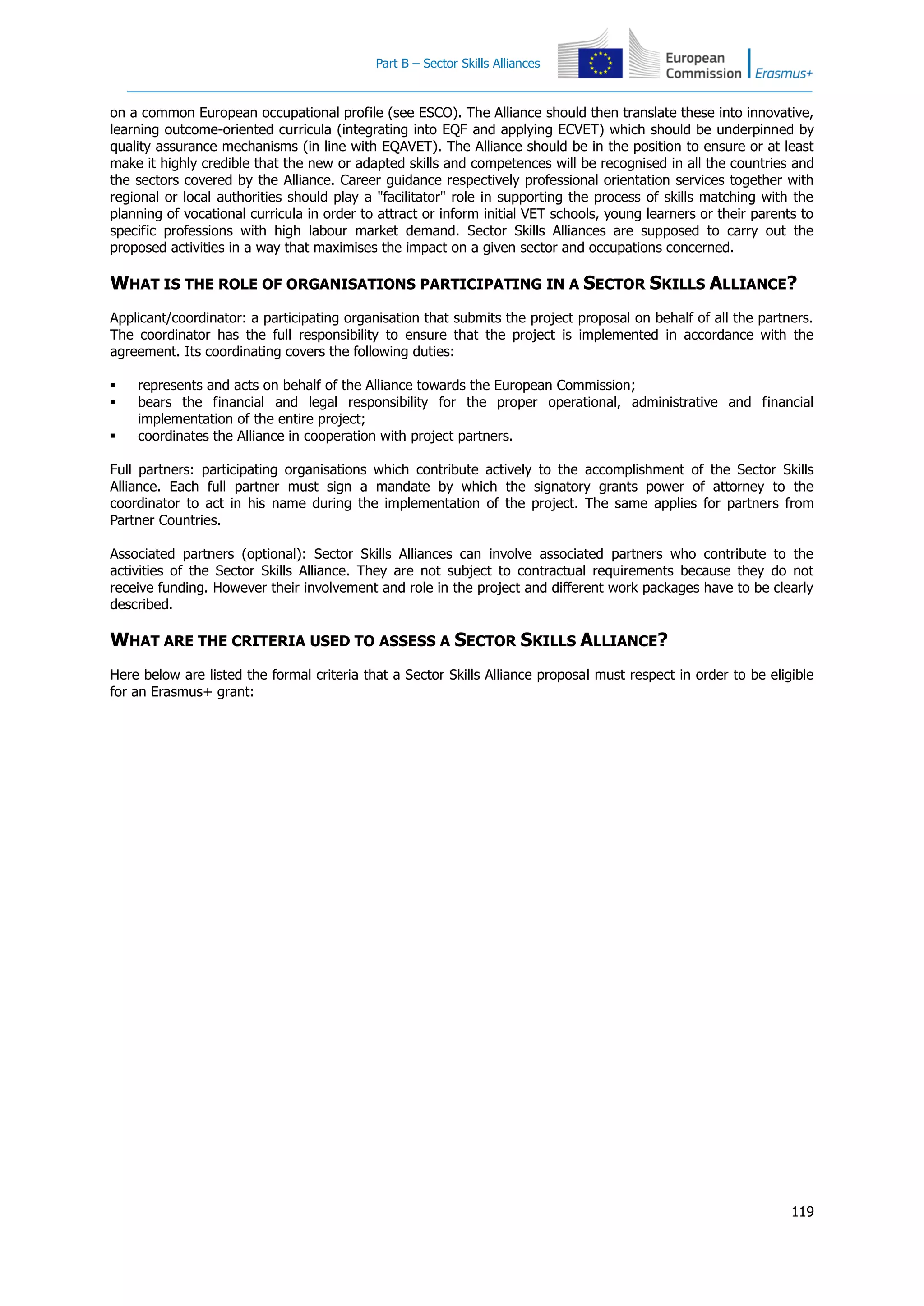 Part B – Sector Skills Alliances
119
on a common European occupational profile (see ESCO). The Alliance should then translate these into innovative,
learning outcome-oriented curricula (integrating into EQF and applying ECVET) which should be underpinned by
quality assurance mechanisms (in line with EQAVET). The Alliance should be in the position to ensure or at least
make it highly credible that the new or adapted skills and competences will be recognised in all the countries and
the sectors covered by the Alliance. Career guidance respectively professional orientation services together with
regional or local authorities should play a "facilitator" role in supporting the process of skills matching with the
planning of vocational curricula in order to attract or inform initial VET schools, young learners or their parents to
specific professions with high labour market demand. Sector Skills Alliances are supposed to carry out the
proposed activities in a way that maximises the impact on a given sector and occupations concerned.
WHAT IS THE ROLE OF ORGANISATIONS PARTICIPATING IN A SECTOR SKILLS ALLIANCE?
Applicant/coordinator: a participating organisation that submits the project proposal on behalf of all the partners.
The coordinator has the full responsibility to ensure that the project is implemented in accordance with the
agreement. Its coordinating covers the following duties:
 represents and acts on behalf of the Alliance towards the European Commission;
 bears the financial and legal responsibility for the proper operational, administrative and financial
implementation of the entire project;
 coordinates the Alliance in cooperation with project partners.
Full partners: participating organisations which contribute actively to the accomplishment of the Sector Skills
Alliance. Each full partner must sign a mandate by which the signatory grants power of attorney to the
coordinator to act in his name during the implementation of the project. The same applies for partners from
Partner Countries.
Associated partners (optional): Sector Skills Alliances can involve associated partners who contribute to the
activities of the Sector Skills Alliance. They are not subject to contractual requirements because they do not
receive funding. However their involvement and role in the project and different work packages have to be clearly
described.
WHAT ARE THE CRITERIA USED TO ASSESS A SECTOR SKILLS ALLIANCE?
Here below are listed the formal criteria that a Sector Skills Alliance proposal must respect in order to be eligible
for an Erasmus+ grant:
 