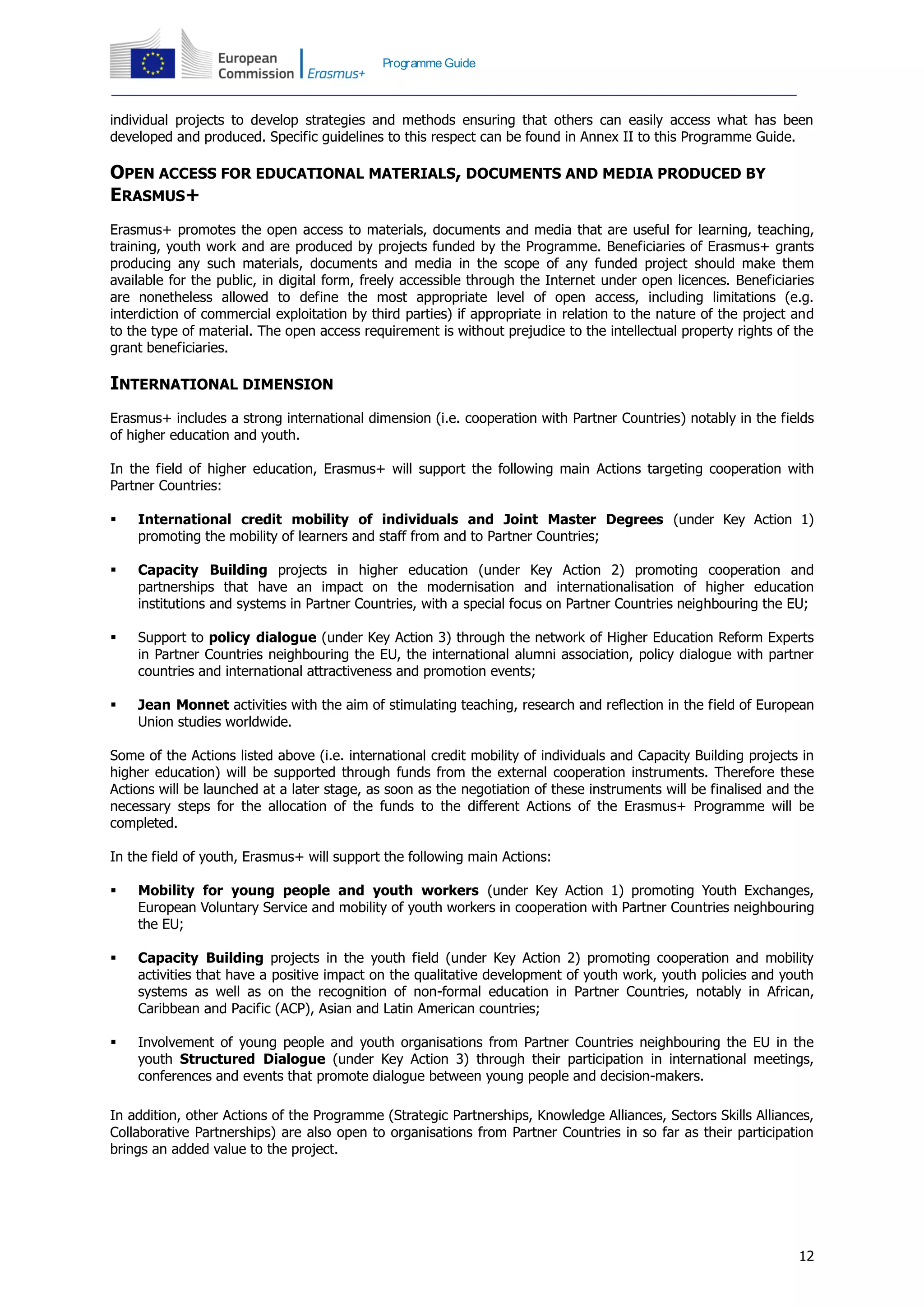 12
Programme Guide
individual projects to develop strategies and methods ensuring that others can easily access what has been
developed and produced. Specific guidelines to this respect can be found in Annex II to this Programme Guide.
OPEN ACCESS FOR EDUCATIONAL MATERIALS, DOCUMENTS AND MEDIA PRODUCED BY
ERASMUS+
Erasmus+ promotes the open access to materials, documents and media that are useful for learning, teaching,
training, youth work and are produced by projects funded by the Programme. Beneficiaries of Erasmus+ grants
producing any such materials, documents and media in the scope of any funded project should make them
available for the public, in digital form, freely accessible through the Internet under open licences. Beneficiaries
are nonetheless allowed to define the most appropriate level of open access, including limitations (e.g.
interdiction of commercial exploitation by third parties) if appropriate in relation to the nature of the project and
to the type of material. The open access requirement is without prejudice to the intellectual property rights of the
grant beneficiaries.
INTERNATIONAL DIMENSION
Erasmus+ includes a strong international dimension (i.e. cooperation with Partner Countries) notably in the fields
of higher education and youth.
In the field of higher education, Erasmus+ will support the following main Actions targeting cooperation with
Partner Countries:
 International credit mobility of individuals and Joint Master Degrees (under Key Action 1)
promoting the mobility of learners and staff from and to Partner Countries;
 Capacity Building projects in higher education (under Key Action 2) promoting cooperation and
partnerships that have an impact on the modernisation and internationalisation of higher education
institutions and systems in Partner Countries, with a special focus on Partner Countries neighbouring the EU;
 Support to policy dialogue (under Key Action 3) through the network of Higher Education Reform Experts
in Partner Countries neighbouring the EU, the international alumni association, policy dialogue with partner
countries and international attractiveness and promotion events;
 Jean Monnet activities with the aim of stimulating teaching, research and reflection in the field of European
Union studies worldwide.
Some of the Actions listed above (i.e. international credit mobility of individuals and Capacity Building projects in
higher education) will be supported through funds from the external cooperation instruments. Therefore these
Actions will be launched at a later stage, as soon as the negotiation of these instruments will be finalised and the
necessary steps for the allocation of the funds to the different Actions of the Erasmus+ Programme will be
completed.
In the field of youth, Erasmus+ will support the following main Actions:
 Mobility for young people and youth workers (under Key Action 1) promoting Youth Exchanges,
European Voluntary Service and mobility of youth workers in cooperation with Partner Countries neighbouring
the EU;
 Capacity Building projects in the youth field (under Key Action 2) promoting cooperation and mobility
activities that have a positive impact on the qualitative development of youth work, youth policies and youth
systems as well as on the recognition of non-formal education in Partner Countries, notably in African,
Caribbean and Pacific (ACP), Asian and Latin American countries;
 Involvement of young people and youth organisations from Partner Countries neighbouring the EU in the
youth Structured Dialogue (under Key Action 3) through their participation in international meetings,
conferences and events that promote dialogue between young people and decision-makers.
In addition, other Actions of the Programme (Strategic Partnerships, Knowledge Alliances, Sectors Skills Alliances,
Collaborative Partnerships) are also open to organisations from Partner Countries in so far as their participation
brings an added value to the project.
 
