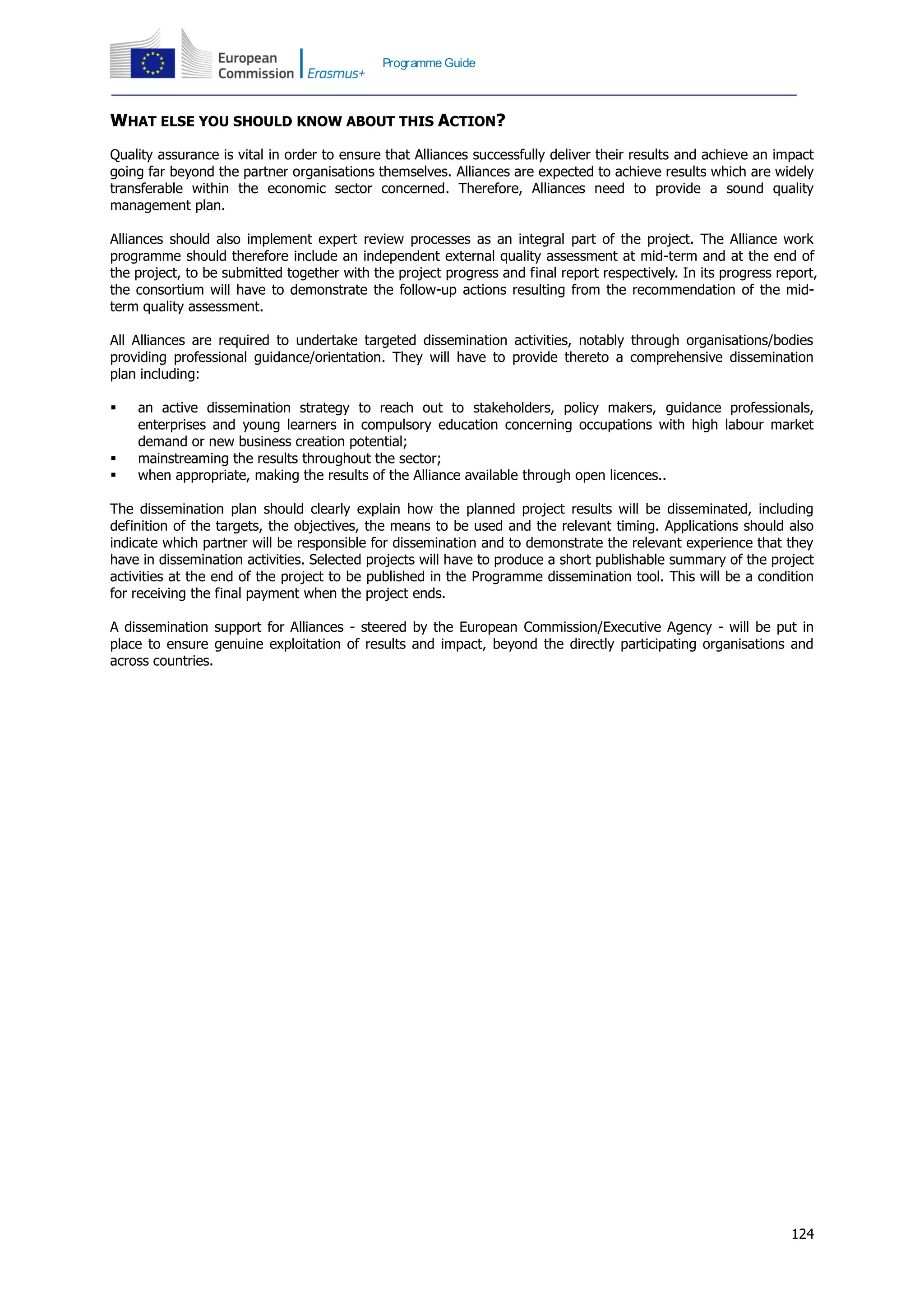 124
Programme Guide
WHAT ELSE YOU SHOULD KNOW ABOUT THIS ACTION?
Quality assurance is vital in order to ensure that Alliances successfully deliver their results and achieve an impact
going far beyond the partner organisations themselves. Alliances are expected to achieve results which are widely
transferable within the economic sector concerned. Therefore, Alliances need to provide a sound quality
management plan.
Alliances should also implement expert review processes as an integral part of the project. The Alliance work
programme should therefore include an independent external quality assessment at mid-term and at the end of
the project, to be submitted together with the project progress and final report respectively. In its progress report,
the consortium will have to demonstrate the follow-up actions resulting from the recommendation of the mid-
term quality assessment.
All Alliances are required to undertake targeted dissemination activities, notably through organisations/bodies
providing professional guidance/orientation. They will have to provide thereto a comprehensive dissemination
plan including:
 an active dissemination strategy to reach out to stakeholders, policy makers, guidance professionals,
enterprises and young learners in compulsory education concerning occupations with high labour market
demand or new business creation potential;
 mainstreaming the results throughout the sector;
 when appropriate, making the results of the Alliance available through open licences..
The dissemination plan should clearly explain how the planned project results will be disseminated, including
definition of the targets, the objectives, the means to be used and the relevant timing. Applications should also
indicate which partner will be responsible for dissemination and to demonstrate the relevant experience that they
have in dissemination activities. Selected projects will have to produce a short publishable summary of the project
activities at the end of the project to be published in the Programme dissemination tool. This will be a condition
for receiving the final payment when the project ends.
A dissemination support for Alliances - steered by the European Commission/Executive Agency - will be put in
place to ensure genuine exploitation of results and impact, beyond the directly participating organisations and
across countries.
 