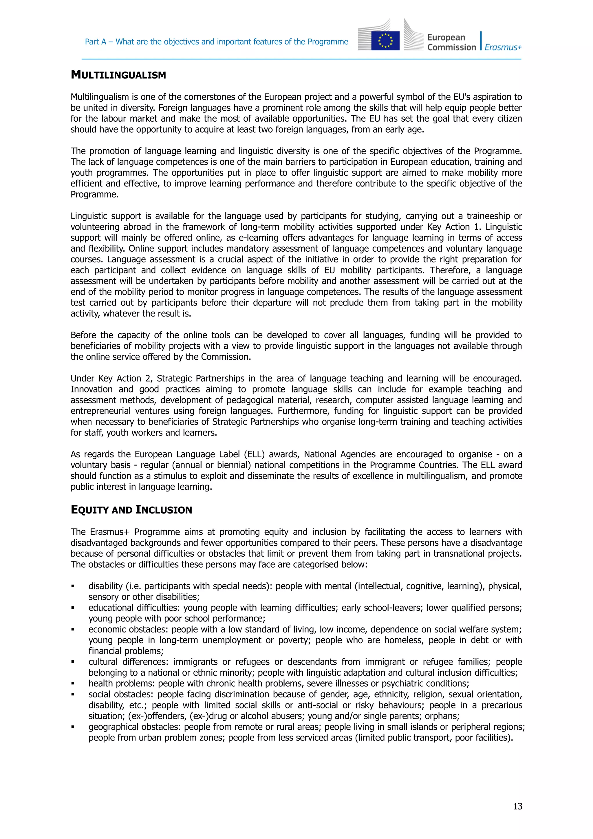 Part A – What are the objectives and important features of the Programme
13
MULTILINGUALISM
Multilingualism is one of the cornerstones of the European project and a powerful symbol of the EU's aspiration to
be united in diversity. Foreign languages have a prominent role among the skills that will help equip people better
for the labour market and make the most of available opportunities. The EU has set the goal that every citizen
should have the opportunity to acquire at least two foreign languages, from an early age.
The promotion of language learning and linguistic diversity is one of the specific objectives of the Programme.
The lack of language competences is one of the main barriers to participation in European education, training and
youth programmes. The opportunities put in place to offer linguistic support are aimed to make mobility more
efficient and effective, to improve learning performance and therefore contribute to the specific objective of the
Programme.
Linguistic support is available for the language used by participants for studying, carrying out a traineeship or
volunteering abroad in the framework of long-term mobility activities supported under Key Action 1. Linguistic
support will mainly be offered online, as e-learning offers advantages for language learning in terms of access
and flexibility. Online support includes mandatory assessment of language competences and voluntary language
courses. Language assessment is a crucial aspect of the initiative in order to provide the right preparation for
each participant and collect evidence on language skills of EU mobility participants. Therefore, a language
assessment will be undertaken by participants before mobility and another assessment will be carried out at the
end of the mobility period to monitor progress in language competences. The results of the language assessment
test carried out by participants before their departure will not preclude them from taking part in the mobility
activity, whatever the result is.
Before the capacity of the online tools can be developed to cover all languages, funding will be provided to
beneficiaries of mobility projects with a view to provide linguistic support in the languages not available through
the online service offered by the Commission.
Under Key Action 2, Strategic Partnerships in the area of language teaching and learning will be encouraged.
Innovation and good practices aiming to promote language skills can include for example teaching and
assessment methods, development of pedagogical material, research, computer assisted language learning and
entrepreneurial ventures using foreign languages. Furthermore, funding for linguistic support can be provided
when necessary to beneficiaries of Strategic Partnerships who organise long-term training and teaching activities
for staff, youth workers and learners.
As regards the European Language Label (ELL) awards, National Agencies are encouraged to organise - on a
voluntary basis - regular (annual or biennial) national competitions in the Programme Countries. The ELL award
should function as a stimulus to exploit and disseminate the results of excellence in multilingualism, and promote
public interest in language learning.
EQUITY AND INCLUSION
The Erasmus+ Programme aims at promoting equity and inclusion by facilitating the access to learners with
disadvantaged backgrounds and fewer opportunities compared to their peers. These persons have a disadvantage
because of personal difficulties or obstacles that limit or prevent them from taking part in transnational projects.
The obstacles or difficulties these persons may face are categorised below:
 disability (i.e. participants with special needs): people with mental (intellectual, cognitive, learning), physical,
sensory or other disabilities;
 educational difficulties: young people with learning difficulties; early school-leavers; lower qualified persons;
young people with poor school performance;
 economic obstacles: people with a low standard of living, low income, dependence on social welfare system;
young people in long-term unemployment or poverty; people who are homeless, people in debt or with
financial problems;
 cultural differences: immigrants or refugees or descendants from immigrant or refugee families; people
belonging to a national or ethnic minority; people with linguistic adaptation and cultural inclusion difficulties;
 health problems: people with chronic health problems, severe illnesses or psychiatric conditions;
 social obstacles: people facing discrimination because of gender, age, ethnicity, religion, sexual orientation,
disability, etc.; people with limited social skills or anti-social or risky behaviours; people in a precarious
situation; (ex-)offenders, (ex-)drug or alcohol abusers; young and/or single parents; orphans;
 geographical obstacles: people from remote or rural areas; people living in small islands or peripheral regions;
people from urban problem zones; people from less serviced areas (limited public transport, poor facilities).
 