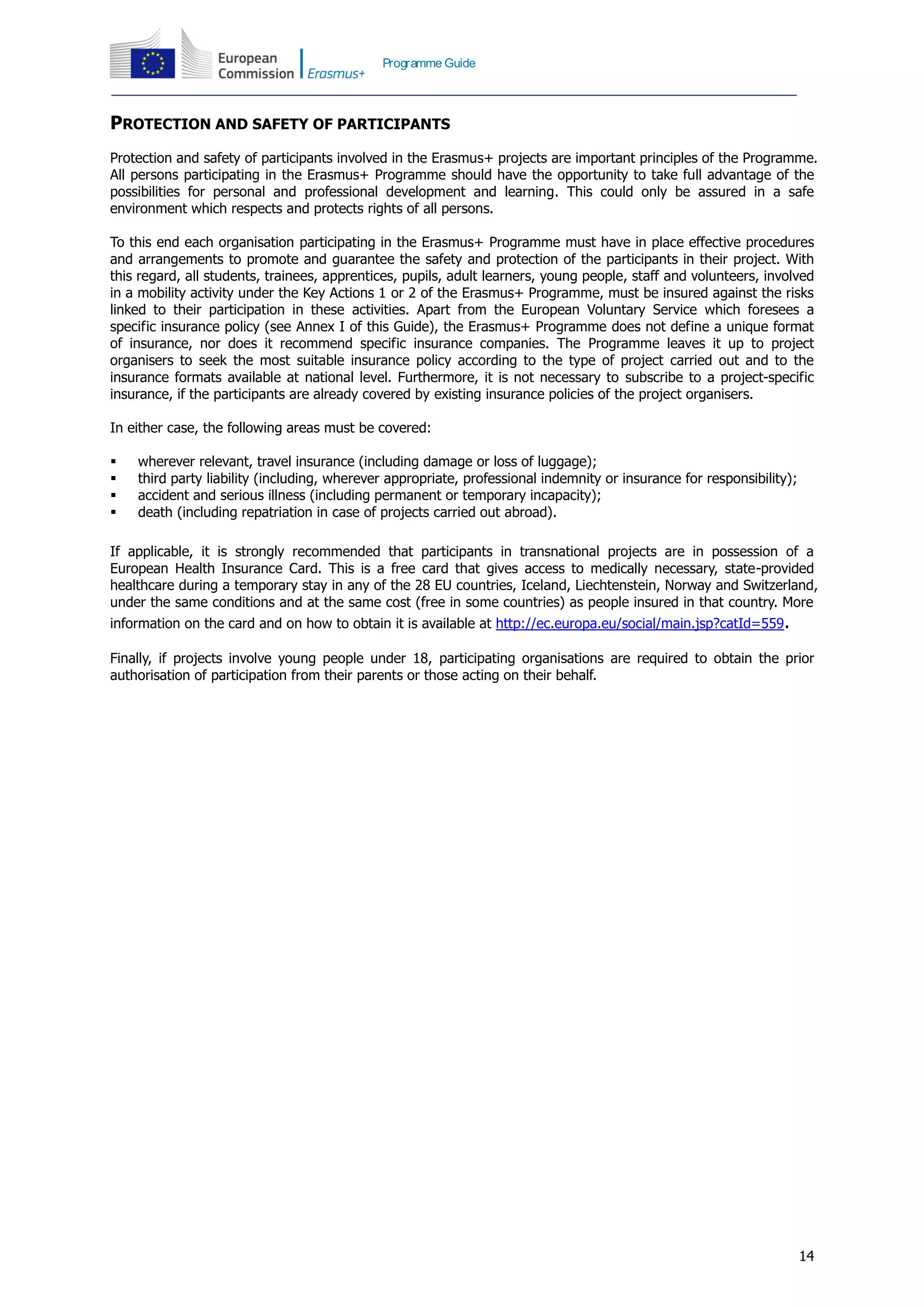 14
Programme Guide
PROTECTION AND SAFETY OF PARTICIPANTS
Protection and safety of participants involved in the Erasmus+ projects are important principles of the Programme.
All persons participating in the Erasmus+ Programme should have the opportunity to take full advantage of the
possibilities for personal and professional development and learning. This could only be assured in a safe
environment which respects and protects rights of all persons.
To this end each organisation participating in the Erasmus+ Programme must have in place effective procedures
and arrangements to promote and guarantee the safety and protection of the participants in their project. With
this regard, all students, trainees, apprentices, pupils, adult learners, young people, staff and volunteers, involved
in a mobility activity under the Key Actions 1 or 2 of the Erasmus+ Programme, must be insured against the risks
linked to their participation in these activities. Apart from the European Voluntary Service which foresees a
specific insurance policy (see Annex I of this Guide), the Erasmus+ Programme does not define a unique format
of insurance, nor does it recommend specific insurance companies. The Programme leaves it up to project
organisers to seek the most suitable insurance policy according to the type of project carried out and to the
insurance formats available at national level. Furthermore, it is not necessary to subscribe to a project-specific
insurance, if the participants are already covered by existing insurance policies of the project organisers.
In either case, the following areas must be covered:
 wherever relevant, travel insurance (including damage or loss of luggage);
 third party liability (including, wherever appropriate, professional indemnity or insurance for responsibility);
 accident and serious illness (including permanent or temporary incapacity);
 death (including repatriation in case of projects carried out abroad).
If applicable, it is strongly recommended that participants in transnational projects are in possession of a
European Health Insurance Card. This is a free card that gives access to medically necessary, state-provided
healthcare during a temporary stay in any of the 28 EU countries, Iceland, Liechtenstein, Norway and Switzerland,
under the same conditions and at the same cost (free in some countries) as people insured in that country. More
information on the card and on how to obtain it is available at http://ec.europa.eu/social/main.jsp?catId=559.
Finally, if projects involve young people under 18, participating organisations are required to obtain the prior
authorisation of participation from their parents or those acting on their behalf.
 