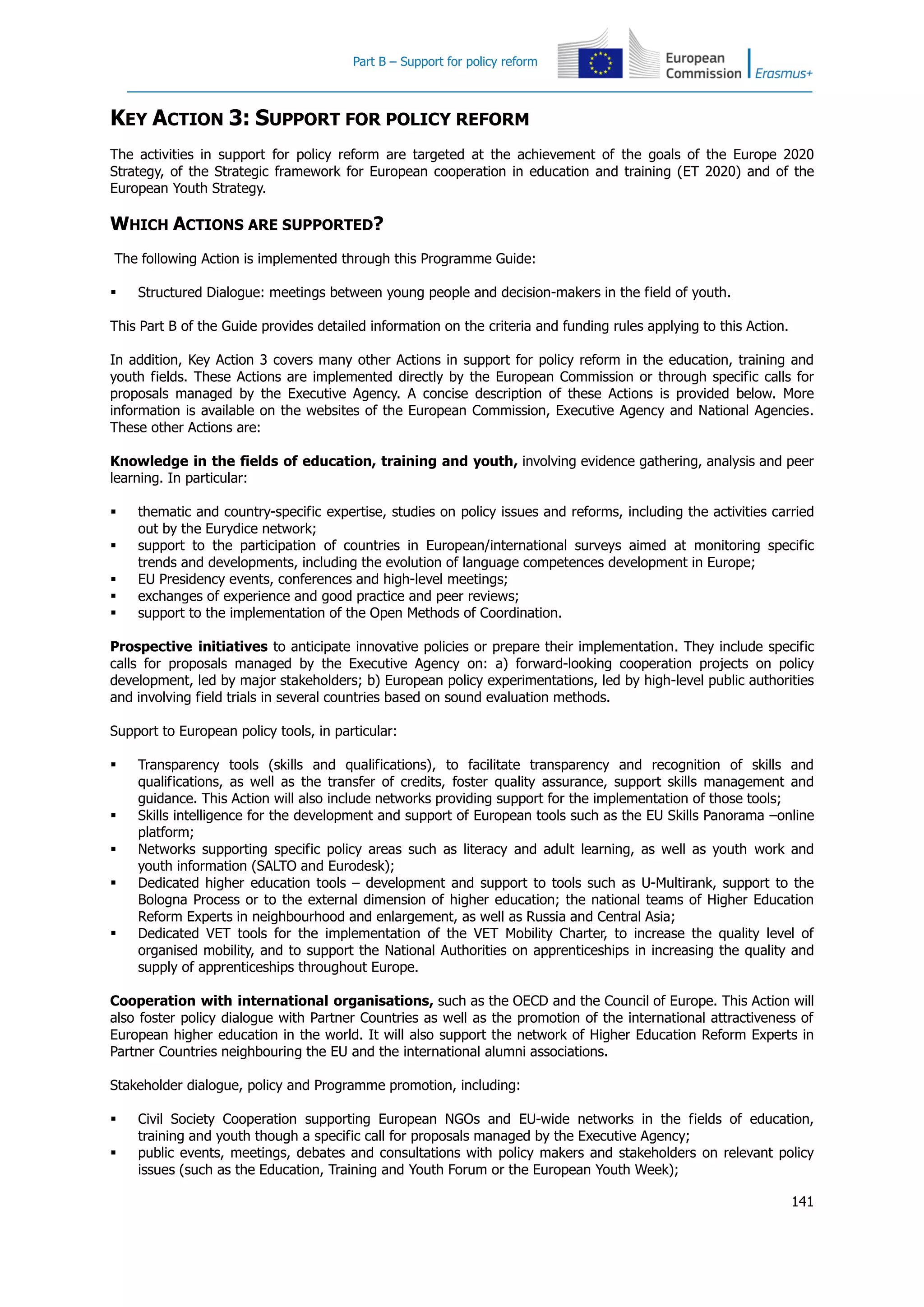 Part B – Support for policy reform
141
KEY ACTION 3: SUPPORT FOR POLICY REFORM
The activities in support for policy reform are targeted at the achievement of the goals of the Europe 2020
Strategy, of the Strategic framework for European cooperation in education and training (ET 2020) and of the
European Youth Strategy.
WHICH ACTIONS ARE SUPPORTED?
The following Action is implemented through this Programme Guide:
 Structured Dialogue: meetings between young people and decision-makers in the field of youth.
This Part B of the Guide provides detailed information on the criteria and funding rules applying to this Action.
In addition, Key Action 3 covers many other Actions in support for policy reform in the education, training and
youth fields. These Actions are implemented directly by the European Commission or through specific calls for
proposals managed by the Executive Agency. A concise description of these Actions is provided below. More
information is available on the websites of the European Commission, Executive Agency and National Agencies.
These other Actions are:
Knowledge in the fields of education, training and youth, involving evidence gathering, analysis and peer
learning. In particular:
 thematic and country-specific expertise, studies on policy issues and reforms, including the activities carried
out by the Eurydice network;
 support to the participation of countries in European/international surveys aimed at monitoring specific
trends and developments, including the evolution of language competences development in Europe;
 EU Presidency events, conferences and high-level meetings;
 exchanges of experience and good practice and peer reviews;
 support to the implementation of the Open Methods of Coordination.
Prospective initiatives to anticipate innovative policies or prepare their implementation. They include specific
calls for proposals managed by the Executive Agency on: a) forward-looking cooperation projects on policy
development, led by major stakeholders; b) European policy experimentations, led by high-level public authorities
and involving field trials in several countries based on sound evaluation methods.
Support to European policy tools, in particular:
 Transparency tools (skills and qualifications), to facilitate transparency and recognition of skills and
qualifications, as well as the transfer of credits, foster quality assurance, support skills management and
guidance. This Action will also include networks providing support for the implementation of those tools;
 Skills intelligence for the development and support of European tools such as the EU Skills Panorama –online
platform;
 Networks supporting specific policy areas such as literacy and adult learning, as well as youth work and
youth information (SALTO and Eurodesk);
 Dedicated higher education tools – development and support to tools such as U-Multirank, support to the
Bologna Process or to the external dimension of higher education; the national teams of Higher Education
Reform Experts in neighbourhood and enlargement, as well as Russia and Central Asia;
 Dedicated VET tools for the implementation of the VET Mobility Charter, to increase the quality level of
organised mobility, and to support the National Authorities on apprenticeships in increasing the quality and
supply of apprenticeships throughout Europe.
Cooperation with international organisations, such as the OECD and the Council of Europe. This Action will
also foster policy dialogue with Partner Countries as well as the promotion of the international attractiveness of
European higher education in the world. It will also support the network of Higher Education Reform Experts in
Partner Countries neighbouring the EU and the international alumni associations.
Stakeholder dialogue, policy and Programme promotion, including:
 Civil Society Cooperation supporting European NGOs and EU-wide networks in the fields of education,
training and youth though a specific call for proposals managed by the Executive Agency;
 public events, meetings, debates and consultations with policy makers and stakeholders on relevant policy
issues (such as the Education, Training and Youth Forum or the European Youth Week);
 