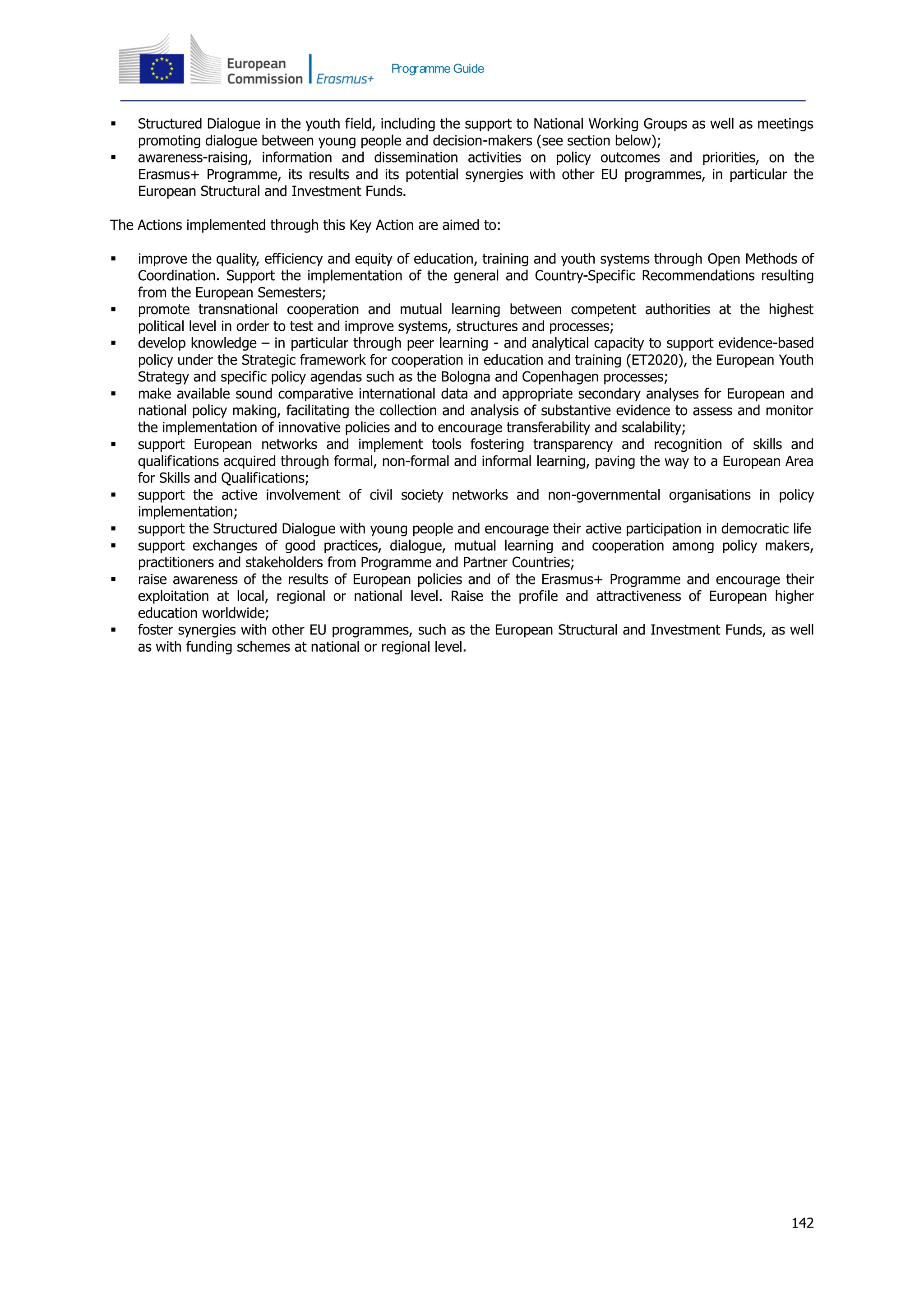 142
Programme Guide
 Structured Dialogue in the youth field, including the support to National Working Groups as well as meetings
promoting dialogue between young people and decision-makers (see section below);
 awareness-raising, information and dissemination activities on policy outcomes and priorities, on the
Erasmus+ Programme, its results and its potential synergies with other EU programmes, in particular the
European Structural and Investment Funds.
The Actions implemented through this Key Action are aimed to:
 improve the quality, efficiency and equity of education, training and youth systems through Open Methods of
Coordination. Support the implementation of the general and Country-Specific Recommendations resulting
from the European Semesters;
 promote transnational cooperation and mutual learning between competent authorities at the highest
political level in order to test and improve systems, structures and processes;
 develop knowledge – in particular through peer learning - and analytical capacity to support evidence-based
policy under the Strategic framework for cooperation in education and training (ET2020), the European Youth
Strategy and specific policy agendas such as the Bologna and Copenhagen processes;
 make available sound comparative international data and appropriate secondary analyses for European and
national policy making, facilitating the collection and analysis of substantive evidence to assess and monitor
the implementation of innovative policies and to encourage transferability and scalability;
 support European networks and implement tools fostering transparency and recognition of skills and
qualifications acquired through formal, non-formal and informal learning, paving the way to a European Area
for Skills and Qualifications;
 support the active involvement of civil society networks and non-governmental organisations in policy
implementation;
 support the Structured Dialogue with young people and encourage their active participation in democratic life
 support exchanges of good practices, dialogue, mutual learning and cooperation among policy makers,
practitioners and stakeholders from Programme and Partner Countries;
 raise awareness of the results of European policies and of the Erasmus+ Programme and encourage their
exploitation at local, regional or national level. Raise the profile and attractiveness of European higher
education worldwide;
 foster synergies with other EU programmes, such as the European Structural and Investment Funds, as well
as with funding schemes at national or regional level.
 